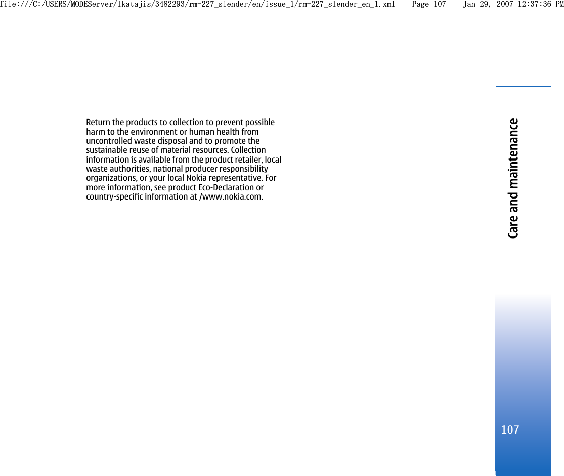 Return the products to collection to prevent possibleharm to the environment or human health fromuncontrolled waste disposal and to promote thesustainable reuse of material resources. Collectioninformation is available from the product retailer, localwaste authorities, national producer responsibilityorganizations, or your local Nokia representative. Formore information, see product Eco-Declaration orcountry-specific information at /www.nokia.com.107Care and maintenancefile:///C:/USERS/MODEServer/lkatajis/3482293/rm-227_slender/en/issue_1/rm-227_slender_en_1.xml Page 107 Jan 29, 2007 12:37:36 PMfile:///C:/USERS/MODEServer/lkatajis/3482293/rm-227_slender/en/issue_1/rm-227_slender_en_1.xml Page 107 Jan 29, 2007 12:37:36 PM