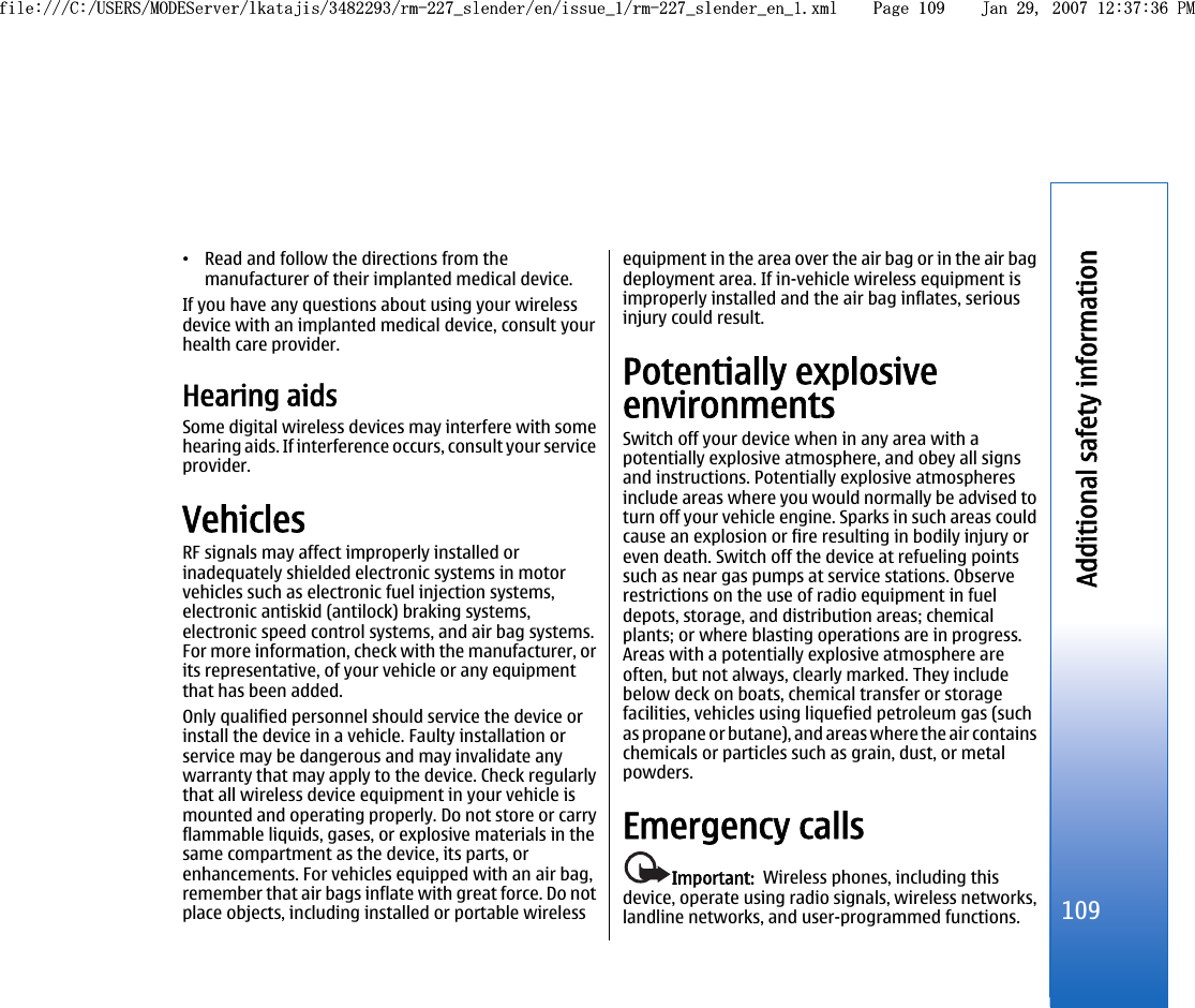 •Read and follow the directions from themanufacturer of their implanted medical device.If you have any questions about using your wirelessdevice with an implanted medical device, consult yourhealth care provider.Hearing aidsSome digital wireless devices may interfere with somehearing aids. If interference occurs, consult your serviceprovider.VehiclesRF signals may affect improperly installed orinadequately shielded electronic systems in motorvehicles such as electronic fuel injection systems,electronic antiskid (antilock) braking systems,electronic speed control systems, and air bag systems.For more information, check with the manufacturer, orits representative, of your vehicle or any equipmentthat has been added.Only qualified personnel should service the device orinstall the device in a vehicle. Faulty installation orservice may be dangerous and may invalidate anywarranty that may apply to the device. Check regularlythat all wireless device equipment in your vehicle ismounted and operating properly. Do not store or carryflammable liquids, gases, or explosive materials in thesame compartment as the device, its parts, orenhancements. For vehicles equipped with an air bag,remember that air bags inflate with great force. Do notplace objects, including installed or portable wirelessequipment in the area over the air bag or in the air bagdeployment area. If in-vehicle wireless equipment isimproperly installed and the air bag inflates, seriousinjury could result.Potentially explosiveenvironmentsSwitch off your device when in any area with apotentially explosive atmosphere, and obey all signsand instructions. Potentially explosive atmospheresinclude areas where you would normally be advised toturn off your vehicle engine. Sparks in such areas couldcause an explosion or fire resulting in bodily injury oreven death. Switch off the device at refueling pointssuch as near gas pumps at service stations. Observerestrictions on the use of radio equipment in fueldepots, storage, and distribution areas; chemicalplants; or where blasting operations are in progress.Areas with a potentially explosive atmosphere areoften, but not always, clearly marked. They includebelow deck on boats, chemical transfer or storagefacilities, vehicles using liquefied petroleum gas (suchas propane or butane), and areas where the air containschemicals or particles such as grain, dust, or metalpowders.Emergency callsImportant:  Wireless phones, including thisdevice, operate using radio signals, wireless networks,landline networks, and user-programmed functions.109Additional safety informationfile:///C:/USERS/MODEServer/lkatajis/3482293/rm-227_slender/en/issue_1/rm-227_slender_en_1.xml Page 109 Jan 29, 2007 12:37:36 PMfile:///C:/USERS/MODEServer/lkatajis/3482293/rm-227_slender/en/issue_1/rm-227_slender_en_1.xml Page 109 Jan 29, 2007 12:37:36 PM