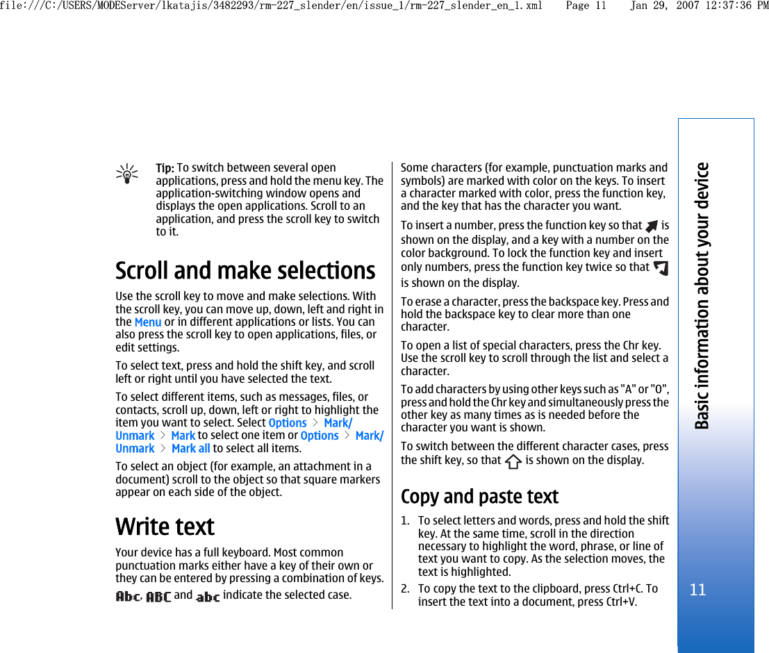 Tip: To switch between several openapplications, press and hold the menu key. Theapplication-switching window opens anddisplays the open applications. Scroll to anapplication, and press the scroll key to switchto it.Scroll and make selectionsUse the scroll key to move and make selections. Withthe scroll key, you can move up, down, left and right inthe Menu or in different applications or lists. You canalso press the scroll key to open applications, files, oredit settings.To select text, press and hold the shift key, and scrollleft or right until you have selected the text.To select different items, such as messages, files, orcontacts, scroll up, down, left or right to highlight theitem you want to select. Select Options &gt; Mark/Unmark &gt; Mark to select one item or Options &gt; Mark/Unmark &gt; Mark all to select all items.To select an object (for example, an attachment in adocument) scroll to the object so that square markersappear on each side of the object.Write textYour device has a full keyboard. Most commonpunctuation marks either have a key of their own orthey can be entered by pressing a combination of keys.,   and   indicate the selected case.Some characters (for example, punctuation marks andsymbols) are marked with color on the keys. To inserta character marked with color, press the function key,and the key that has the character you want.To insert a number, press the function key so that   isshown on the display, and a key with a number on thecolor background. To lock the function key and insertonly numbers, press the function key twice so that is shown on the display.To erase a character, press the backspace key. Press andhold the backspace key to clear more than onecharacter.To open a list of special characters, press the Chr key.Use the scroll key to scroll through the list and select acharacter.To add characters by using other keys such as &quot;A&quot; or &quot;O&quot;,press and hold the Chr key and simultaneously press theother key as many times as is needed before thecharacter you want is shown.To switch between the different character cases, pressthe shift key, so that   is shown on the display.Copy and paste text1. To select letters and words, press and hold the shiftkey. At the same time, scroll in the directionnecessary to highlight the word, phrase, or line oftext you want to copy. As the selection moves, thetext is highlighted.2. To copy the text to the clipboard, press Ctrl+C. Toinsert the text into a document, press Ctrl+V.11Basic information about your devicefile:///C:/USERS/MODEServer/lkatajis/3482293/rm-227_slender/en/issue_1/rm-227_slender_en_1.xml Page 11 Jan 29, 2007 12:37:36 PMfile:///C:/USERS/MODEServer/lkatajis/3482293/rm-227_slender/en/issue_1/rm-227_slender_en_1.xml Page 11 Jan 29, 2007 12:37:36 PM