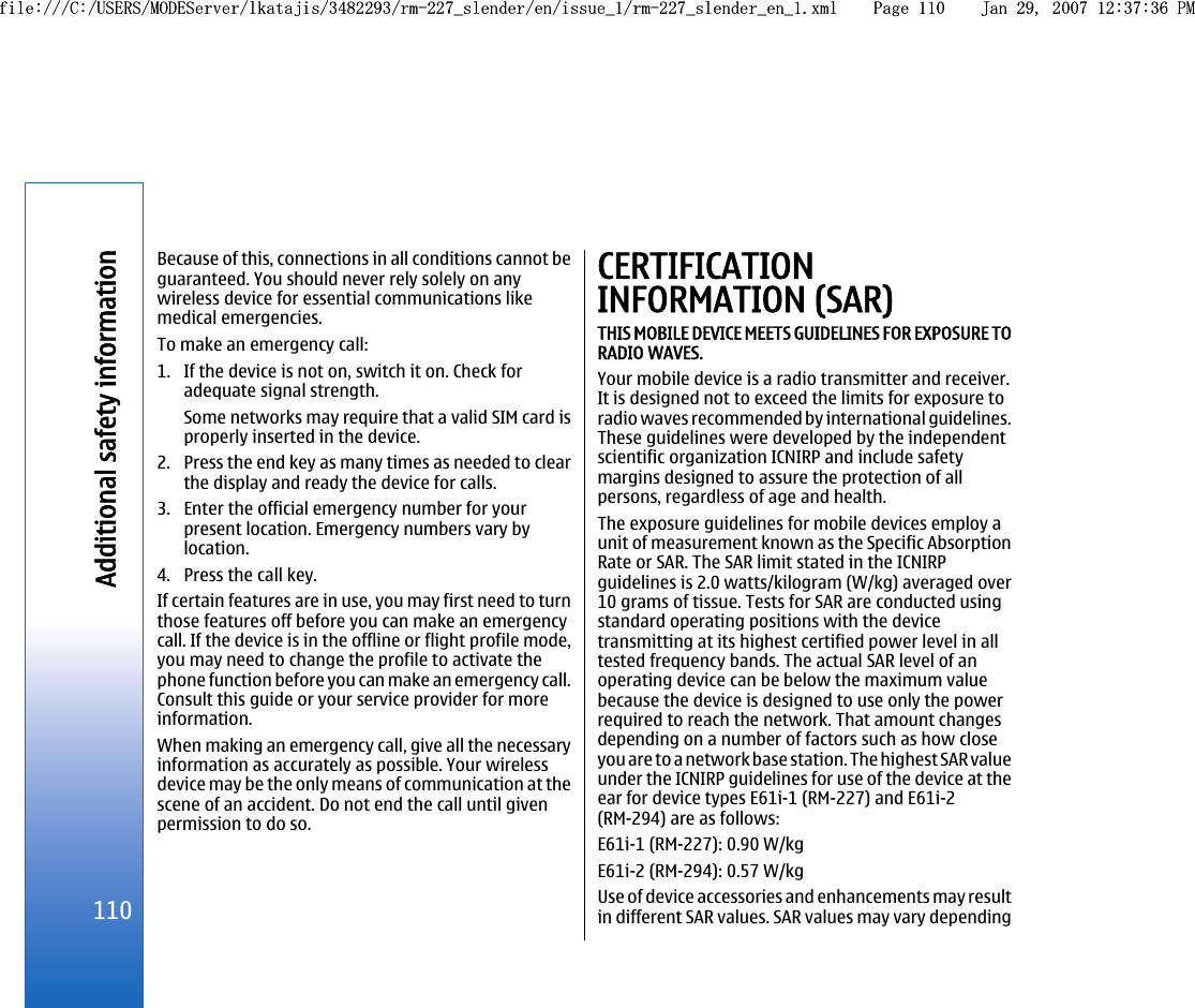 Because of this, connections in all conditions cannot beguaranteed. You should never rely solely on anywireless device for essential communications likemedical emergencies.To make an emergency call:1. If the device is not on, switch it on. Check foradequate signal strength.Some networks may require that a valid SIM card isproperly inserted in the device.2. Press the end key as many times as needed to clearthe display and ready the device for calls.3. Enter the official emergency number for yourpresent location. Emergency numbers vary bylocation.4. Press the call key.If certain features are in use, you may first need to turnthose features off before you can make an emergencycall. If the device is in the offline or flight profile mode,you may need to change the profile to activate thephone function before you can make an emergency call.Consult this guide or your service provider for moreinformation.When making an emergency call, give all the necessaryinformation as accurately as possible. Your wirelessdevice may be the only means of communication at thescene of an accident. Do not end the call until givenpermission to do so.CERTIFICATIONINFORMATION (SAR)THIS MOBILE DEVICE MEETS GUIDELINES FOR EXPOSURE TORADIO WAVES.Your mobile device is a radio transmitter and receiver.It is designed not to exceed the limits for exposure toradio waves recommended by international guidelines.These guidelines were developed by the independentscientific organization ICNIRP and include safetymargins designed to assure the protection of allpersons, regardless of age and health.The exposure guidelines for mobile devices employ aunit of measurement known as the Specific AbsorptionRate or SAR. The SAR limit stated in the ICNIRPguidelines is 2.0 watts/kilogram (W/kg) averaged over10 grams of tissue. Tests for SAR are conducted usingstandard operating positions with the devicetransmitting at its highest certified power level in alltested frequency bands. The actual SAR level of anoperating device can be below the maximum valuebecause the device is designed to use only the powerrequired to reach the network. That amount changesdepending on a number of factors such as how closeyou are to a network base station. The highest SAR valueunder the ICNIRP guidelines for use of the device at theear for device types E61i-1 (RM-227) and E61i-2(RM-294) are as follows:E61i-1 (RM-227): 0.90 W/kgE61i-2 (RM-294): 0.57 W/kgUse of device accessories and enhancements may resultin different SAR values. SAR values may vary depending110Additional safety informationfile:///C:/USERS/MODEServer/lkatajis/3482293/rm-227_slender/en/issue_1/rm-227_slender_en_1.xml Page 110 Jan 29, 2007 12:37:36 PMfile:///C:/USERS/MODEServer/lkatajis/3482293/rm-227_slender/en/issue_1/rm-227_slender_en_1.xml Page 110 Jan 29, 2007 12:37:36 PM