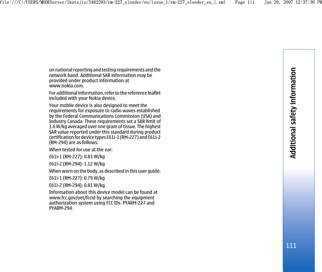 on national reporting and testing requirements and thenetwork band. Additional SAR information may beprovided under product information atwww.nokia.com.For additional information, refer to the reference leafletincluded with your Nokia device.Your mobile device is also designed to meet therequirements for exposure to radio waves establishedby the Federal Communications Commission (USA) andIndustry Canada. These requirements set a SAR limit of1.6 W/kg averaged over one gram of tissue. The highestSAR value reported under this standard during productcertification for device types E61i-1 (RM-227) and E61i-2(RM-294) are as follows:When tested for use at the ear:E61i-1 (RM-227): 0.83 W/kgE61i-2 (RM-294): 1.12 W/kgWhen worn on the body, as described in this user guide:E61i-1 (RM-227): 0.79 W/kgE61i-2 (RM-294): 0.81 W/kgInformation about this device model can be found atwww.fcc.gov/oet/fccid by searching the equipmentauthorization system using FCC IDs: PYARM-227 andPYARM-294.111Additional safety informationfile:///C:/USERS/MODEServer/lkatajis/3482293/rm-227_slender/en/issue_1/rm-227_slender_en_1.xml Page 111 Jan 29, 2007 12:37:36 PMfile:///C:/USERS/MODEServer/lkatajis/3482293/rm-227_slender/en/issue_1/rm-227_slender_en_1.xml Page 111 Jan 29, 2007 12:37:36 PM