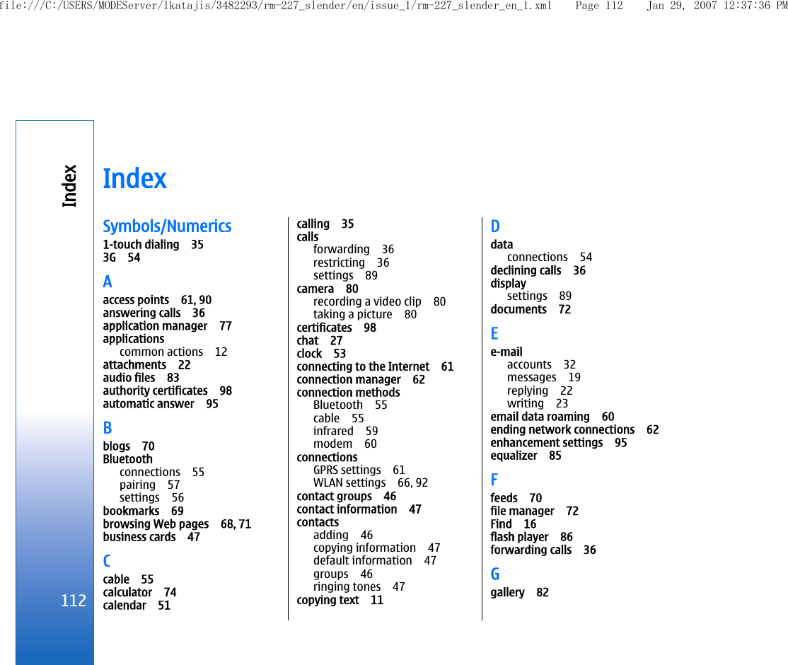 IndexSymbols/Numerics1-touch dialing 353G 54Aaccess points 61, 90answering calls 36application manager 77applicationscommon actions 12attachments 22audio files 83authority certificates 98automatic answer 95Bblogs 70Bluetoothconnections 55pairing 57settings 56bookmarks 69browsing Web pages 68, 71business cards 47Ccable 55calculator 74calendar 51calling 35callsforwarding 36restricting 36settings 89camera 80recording a video clip 80taking a picture 80certificates 98chat 27clock 53connecting to the Internet 61connection manager 62connection methodsBluetooth 55cable 55infrared 59modem 60connectionsGPRS settings 61WLAN settings 66, 92contact groups 46contact information 47contactsadding 46copying information 47default information 47groups 46ringing tones 47copying text 11Ddataconnections 54declining calls 36displaysettings 89documents 72Ee-mailaccounts 32messages 19replying 22writing 23email data roaming 60ending network connections 62enhancement settings 95equalizer 85Ffeeds 70file manager 72Find 16flash player 86forwarding calls 36Ggallery 82112Indexfile:///C:/USERS/MODEServer/lkatajis/3482293/rm-227_slender/en/issue_1/rm-227_slender_en_1.xml Page 112 Jan 29, 2007 12:37:36 PM