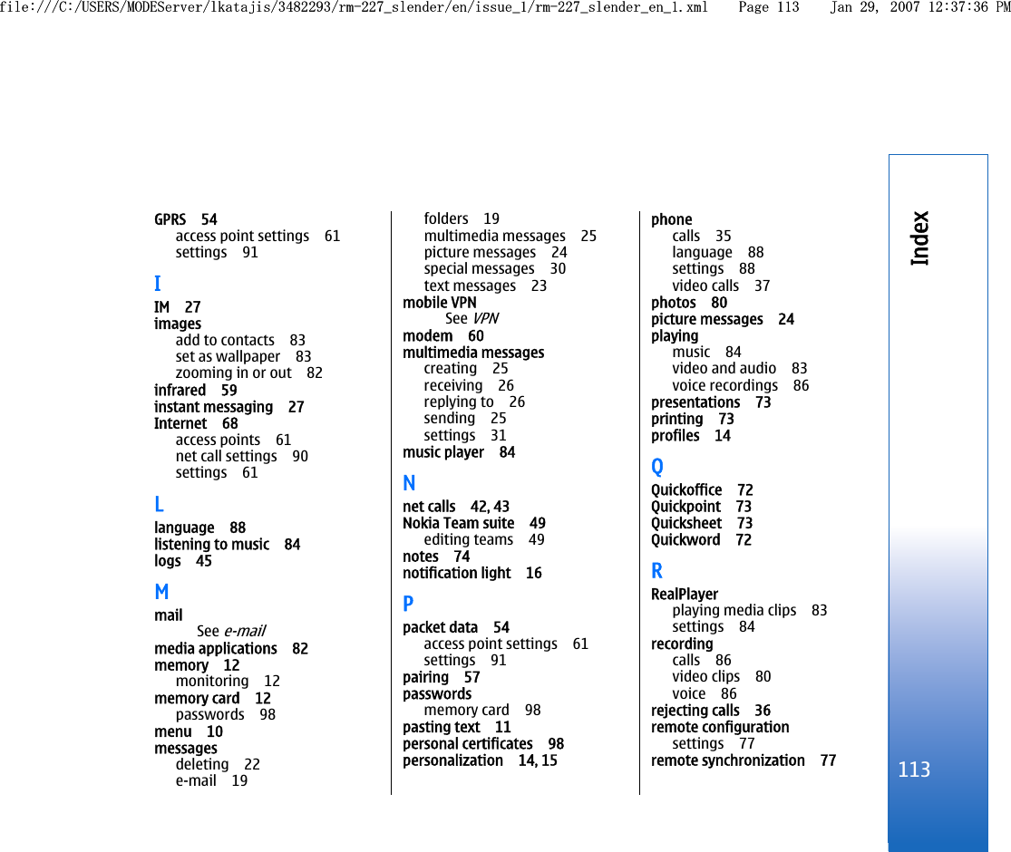 GPRS 54access point settings 61settings 91IIM 27imagesadd to contacts 83set as wallpaper 83zooming in or out 82infrared 59instant messaging 27Internet 68access points 61net call settings 90settings 61Llanguage 88listening to music 84logs 45MmailSee e-mailmedia applications 82memory 12monitoring 12memory card 12passwords 98menu 10messagesdeleting 22e-mail 19folders 19multimedia messages 25picture messages 24special messages 30text messages 23mobile VPNSee VPNmodem 60multimedia messagescreating 25receiving 26replying to 26sending 25settings 31music player 84Nnet calls 42, 43Nokia Team suite 49editing teams 49notes 74notification light 16Ppacket data 54access point settings 61settings 91pairing 57passwordsmemory card 98pasting text 11personal certificates 98personalization 14, 15phonecalls 35language 88settings 88video calls 37photos 80picture messages 24playingmusic 84video and audio 83voice recordings 86presentations 73printing 73profiles 14QQuickoffice 72Quickpoint 73Quicksheet 73Quickword 72RRealPlayerplaying media clips 83settings 84recordingcalls 86video clips 80voice 86rejecting calls 36remote configurationsettings 77remote synchronization 77113Indexfile:///C:/USERS/MODEServer/lkatajis/3482293/rm-227_slender/en/issue_1/rm-227_slender_en_1.xml Page 113 Jan 29, 2007 12:37:36 PMfile:///C:/USERS/MODEServer/lkatajis/3482293/rm-227_slender/en/issue_1/rm-227_slender_en_1.xml Page 113 Jan 29, 2007 12:37:36 PM