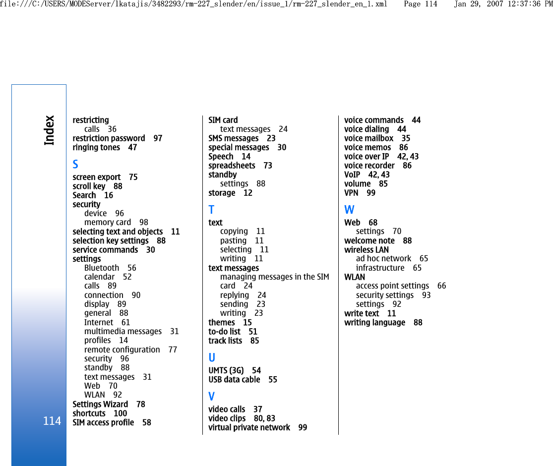 restrictingcalls 36restriction password 97ringing tones 47Sscreen export 75scroll key 88Search 16securitydevice 96memory card 98selecting text and objects 11selection key settings 88service commands 30settingsBluetooth 56calendar 52calls 89connection 90display 89general 88Internet 61multimedia messages 31profiles 14remote configuration 77security 96standby 88text messages 31Web 70WLAN 92Settings Wizard 78shortcuts 100SIM access profile 58SIM cardtext messages 24SMS messages 23special messages 30Speech 14spreadsheets 73standbysettings 88storage 12Ttextcopying 11pasting 11selecting 11writing 11text messagesmanaging messages in the SIMcard 24replying 24sending 23writing 23themes 15to-do list 51track lists 85UUMTS (3G) 54USB data cable 55Vvideo calls 37video clips 80, 83virtual private network 99voice commands 44voice dialing 44voice mailbox 35voice memos 86voice over IP 42, 43voice recorder 86VoIP 42, 43volume 85VPN 99WWeb 68settings 70welcome note 88wireless LANad hoc network 65infrastructure 65WLANaccess point settings 66security settings 93settings 92write text 11writing language 88114Indexfile:///C:/USERS/MODEServer/lkatajis/3482293/rm-227_slender/en/issue_1/rm-227_slender_en_1.xml Page 114 Jan 29, 2007 12:37:36 PMfile:///C:/USERS/MODEServer/lkatajis/3482293/rm-227_slender/en/issue_1/rm-227_slender_en_1.xml Page 114 Jan 29, 2007 12:37:36 PM