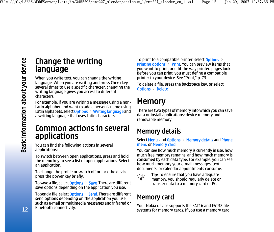 Change the writinglanguageWhen you write text, you can change the writinglanguage. When you are writing and press Chr+a keyseveral times to use a specific character, changing thewriting language gives you access to differentcharacters.For example, if you are writing a message using a non-Latin alphabet and want to add a person&apos;s name usingLatin alphabets, select Options &gt; Writing language anda writing language that uses Latin characters.Common actions in severalapplicationsYou can find the following actions in severalapplications:To switch between open applications, press and holdthe menu key to see a list of open applications. Selectan application.To change the profile or switch off or lock the device,press the power key briefly.To save a file, select Options &gt; Save. There are differentsave options depending on the application you use.To send a file, select Options &gt; Send. There are differentsend options depending on the application you use,such as e-mail or multimedia messages and infrared orBluetooth connectivity.To print to a compatible printer, select Options &gt;Printing options &gt; Print. You can preview items thatyou want to print, or edit the way printed pages look.Before you can print, you must define a compatibleprinter to your device. See &quot;Print,&quot; p. 73.To delete a file, press the backspace key, or selectOptions &gt; Delete.MemoryThere are two types of memory into which you can savedata or install applications: device memory andremovable memory.Memory detailsSelect Menu, and Options &gt; Memory details and Phonemem. or Memory card.You can see how much memory is currently in use, howmuch free memory remains, and how much memory isconsumed by each data type. For example, you can seehow much memory your e-mail messages, textdocuments, or calendar appointments consume.Tip: To ensure that you have adequatememory, you should regularly delete ortransfer data to a memory card or PC.Memory cardYour Nokia device supports the FAT16 and FAT32 filesystems for memory cards. If you use a memory card12Basic information about your devicefile:///C:/USERS/MODEServer/lkatajis/3482293/rm-227_slender/en/issue_1/rm-227_slender_en_1.xml Page 12 Jan 29, 2007 12:37:36 PMfile:///C:/USERS/MODEServer/lkatajis/3482293/rm-227_slender/en/issue_1/rm-227_slender_en_1.xml Page 12 Jan 29, 2007 12:37:36 PM