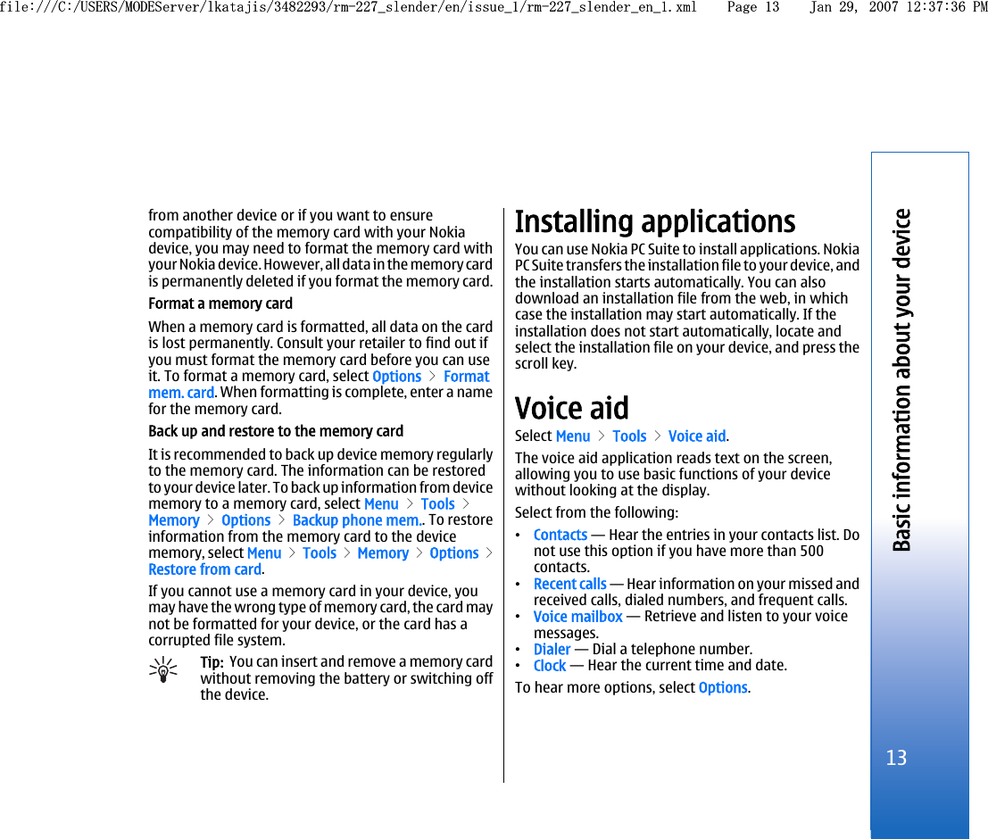 from another device or if you want to ensurecompatibility of the memory card with your Nokiadevice, you may need to format the memory card withyour Nokia device. However, all data in the memory cardis permanently deleted if you format the memory card.Format a memory cardWhen a memory card is formatted, all data on the cardis lost permanently. Consult your retailer to find out ifyou must format the memory card before you can useit. To format a memory card, select Options &gt; Formatmem. card. When formatting is complete, enter a namefor the memory card.Back up and restore to the memory cardIt is recommended to back up device memory regularlyto the memory card. The information can be restoredto your device later. To back up information from devicememory to a memory card, select Menu &gt; Tools &gt;Memory &gt; Options &gt; Backup phone mem.. To restoreinformation from the memory card to the devicememory, select Menu &gt; Tools &gt; Memory &gt; Options &gt;Restore from card.If you cannot use a memory card in your device, youmay have the wrong type of memory card, the card maynot be formatted for your device, or the card has acorrupted file system.Tip:  You can insert and remove a memory cardwithout removing the battery or switching offthe device.Installing applicationsYou can use Nokia PC Suite to install applications. NokiaPC Suite transfers the installation file to your device, andthe installation starts automatically. You can alsodownload an installation file from the web, in whichcase the installation may start automatically. If theinstallation does not start automatically, locate andselect the installation file on your device, and press thescroll key.Voice aidSelect Menu &gt; Tools &gt; Voice aid.The voice aid application reads text on the screen,allowing you to use basic functions of your devicewithout looking at the display.Select from the following:•Contacts — Hear the entries in your contacts list. Donot use this option if you have more than 500contacts.•Recent calls — Hear information on your missed andreceived calls, dialed numbers, and frequent calls.•Voice mailbox — Retrieve and listen to your voicemessages.•Dialer — Dial a telephone number.•Clock — Hear the current time and date.To hear more options, select Options.13Basic information about your devicefile:///C:/USERS/MODEServer/lkatajis/3482293/rm-227_slender/en/issue_1/rm-227_slender_en_1.xml Page 13 Jan 29, 2007 12:37:36 PMfile:///C:/USERS/MODEServer/lkatajis/3482293/rm-227_slender/en/issue_1/rm-227_slender_en_1.xml Page 13 Jan 29, 2007 12:37:36 PM