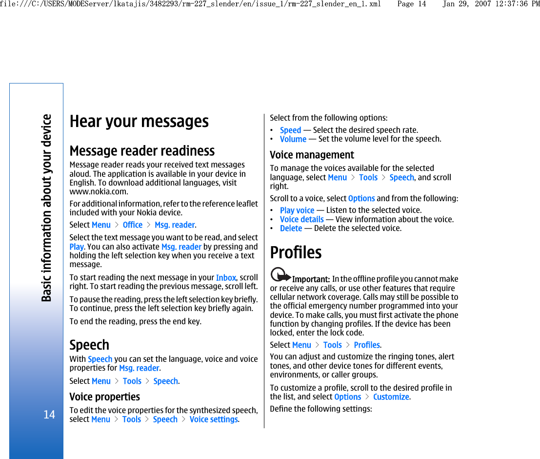 Hear your messagesMessage reader readinessMessage reader reads your received text messagesaloud. The application is available in your device inEnglish. To download additional languages, visitwww.nokia.com.For additional information, refer to the reference leafletincluded with your Nokia device.Select Menu &gt; Office &gt; Msg. reader.Select the text message you want to be read, and selectPlay. You can also activate Msg. reader by pressing andholding the left selection key when you receive a textmessage.To start reading the next message in your Inbox, scrollright. To start reading the previous message, scroll left.To pause the reading, press the left selection key briefly.To continue, press the left selection key briefly again.To end the reading, press the end key.SpeechWith Speech you can set the language, voice and voiceproperties for Msg. reader.Select Menu &gt; Tools &gt; Speech.Voice propertiesTo edit the voice properties for the synthesized speech,select Menu &gt; Tools &gt; Speech &gt; Voice settings.Select from the following options:•Speed — Select the desired speech rate.•Volume — Set the volume level for the speech.Voice managementTo manage the voices available for the selectedlanguage, select Menu &gt; Tools &gt; Speech, and scrollright.Scroll to a voice, select Options and from the following:•Play voice — Listen to the selected voice.•Voice details — View information about the voice.•Delete — Delete the selected voice.ProfilesImportant:  In the offline profile you cannot makeor receive any calls, or use other features that requirecellular network coverage. Calls may still be possible tothe official emergency number programmed into yourdevice. To make calls, you must first activate the phonefunction by changing profiles. If the device has beenlocked, enter the lock code.Select Menu &gt; Tools &gt; Profiles.You can adjust and customize the ringing tones, alerttones, and other device tones for different events,environments, or caller groups.To customize a profile, scroll to the desired profile inthe list, and select Options &gt; Customize.Define the following settings:14Basic information about your devicefile:///C:/USERS/MODEServer/lkatajis/3482293/rm-227_slender/en/issue_1/rm-227_slender_en_1.xml Page 14 Jan 29, 2007 12:37:36 PMfile:///C:/USERS/MODEServer/lkatajis/3482293/rm-227_slender/en/issue_1/rm-227_slender_en_1.xml Page 14 Jan 29, 2007 12:37:36 PM