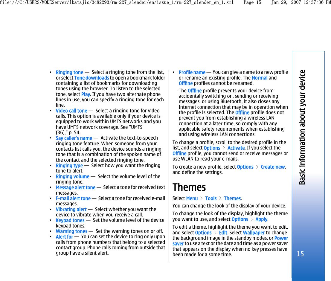 •Ringing tone —  Select a ringing tone from the list,or select Tone downloads to open a bookmark foldercontaining a list of bookmarks for downloadingtones using the browser. To listen to the selectedtone, select Play. If you have two alternate phonelines in use, you can specify a ringing tone for eachline.•Video call tone —  Select a ringing tone for videocalls. This option is available only if your device isequipped to work within UMTS networks and youhave UMTS network coverage. See &quot;UMTS(3G),&quot; p. 54.•Say caller&apos;s name —  Activate the text-to-speechringing tone feature. When someone from yourcontacts list calls you, the device sounds a ringingtone that is a combination of the spoken name ofthe contact and the selected ringing tone.•Ringing type —  Select how you want the ringingtone to alert.•Ringing volume —  Select the volume level of theringing tone.•Message alert tone —  Select a tone for received textmessages.•E-mail alert tone —  Select a tone for received e-mailmessages.•Vibrating alert —  Select whether you want thedevice to vibrate when you receive a call.•Keypad tones —  Set the volume level of the devicekeypad tones.•Warning tones —  Set the warning tones on or off.•Alert for —  You can set the device to ring only uponcalls from phone numbers that belong to a selectedcontact group. Phone calls coming from outside thatgroup have a silent alert.•Profile name —  You can give a name to a new profileor rename an existing profile. The Normal andOffline profiles cannot be renamed.The Offline profile prevents your device fromaccidentally switching on, sending or receivingmessages, or using Bluetooth; it also closes anyInternet connection that may be in operation whenthe profile is selected. The Offline profile does notprevent you from establishing a wireless LANconnection at a later time, so comply with anyapplicable safety requirements when establishingand using wireless LAN connections.To change a profile, scroll to the desired profile in thelist, and select Options &gt; Activate. If you select theOffline profile, you cannot send or receive messages oruse WLAN to read your e-mails.To create a new profile, select Options &gt; Create new,and define the settings.ThemesSelect Menu &gt; Tools &gt; Themes.You can change the look of the display of your device.To change the look of the display, highlight the themeyou want to use, and select Options &gt; Apply.To edit a theme, highlight the theme you want to edit,and select Options &gt; Edit. Select Wallpaper to changethe background image in the standby modes, or Powersaver to use a text or the date and time as a power saverthat appears on the display when no key presses havebeen made for a some time.15Basic information about your devicefile:///C:/USERS/MODEServer/lkatajis/3482293/rm-227_slender/en/issue_1/rm-227_slender_en_1.xml Page 15 Jan 29, 2007 12:37:36 PMfile:///C:/USERS/MODEServer/lkatajis/3482293/rm-227_slender/en/issue_1/rm-227_slender_en_1.xml Page 15 Jan 29, 2007 12:37:36 PM