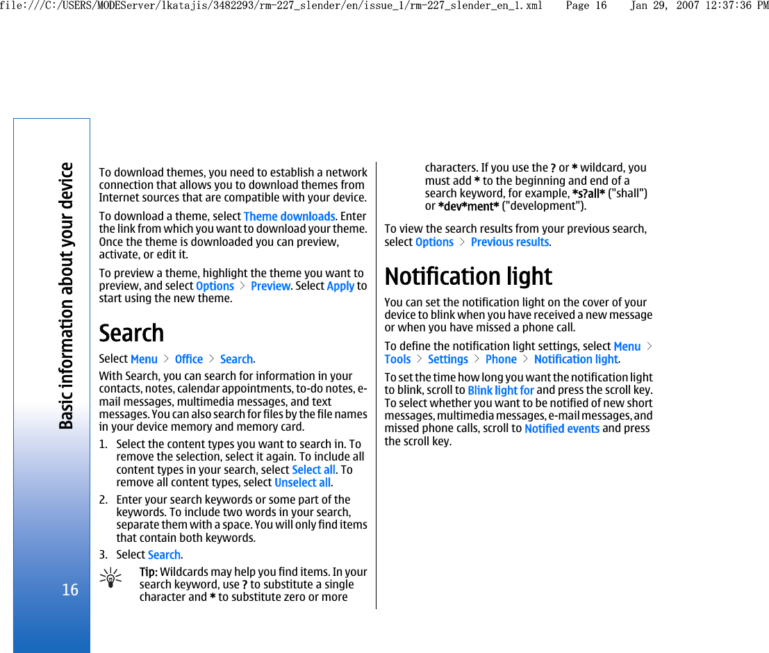 To download themes, you need to establish a networkconnection that allows you to download themes fromInternet sources that are compatible with your device.To download a theme, select Theme downloads. Enterthe link from which you want to download your theme.Once the theme is downloaded you can preview,activate, or edit it.To preview a theme, highlight the theme you want topreview, and select Options &gt; Preview. Select Apply tostart using the new theme.SearchSelect Menu &gt; Office &gt; Search.With Search, you can search for information in yourcontacts, notes, calendar appointments, to-do notes, e-mail messages, multimedia messages, and textmessages. You can also search for files by the file namesin your device memory and memory card.1. Select the content types you want to search in. Toremove the selection, select it again. To include allcontent types in your search, select Select all. Toremove all content types, select Unselect all.2. Enter your search keywords or some part of thekeywords. To include two words in your search,separate them with a space. You will only find itemsthat contain both keywords.3. Select Search.Tip: Wildcards may help you find items. In yoursearch keyword, use ? to substitute a singlecharacter and * to substitute zero or morecharacters. If you use the ? or * wildcard, youmust add * to the beginning and end of asearch keyword, for example, *s?all* (&quot;shall&quot;)or *dev*ment* (&quot;development&quot;).To view the search results from your previous search,select Options &gt; Previous results.Notification lightYou can set the notification light on the cover of yourdevice to blink when you have received a new messageor when you have missed a phone call.To define the notification light settings, select Menu &gt;Tools &gt; Settings &gt; Phone &gt; Notification light.To set the time how long you want the notification lightto blink, scroll to Blink light for and press the scroll key.To select whether you want to be notified of new shortmessages, multimedia messages, e-mail messages, andmissed phone calls, scroll to Notified events and pressthe scroll key.16Basic information about your devicefile:///C:/USERS/MODEServer/lkatajis/3482293/rm-227_slender/en/issue_1/rm-227_slender_en_1.xml Page 16 Jan 29, 2007 12:37:36 PMfile:///C:/USERS/MODEServer/lkatajis/3482293/rm-227_slender/en/issue_1/rm-227_slender_en_1.xml Page 16 Jan 29, 2007 12:37:36 PM