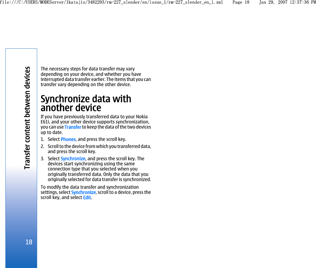 The necessary steps for data transfer may varydepending on your device, and whether you haveinterrupted data transfer earlier. The items that you cantransfer vary depending on the other device.Synchronize data withanother deviceIf you have previously transferred data to your NokiaE61i, and your other device supports synchronization,you can use Transfer to keep the data of the two devicesup to date.1. Select Phones, and press the scroll key.2. Scroll to the device from which you transferred data,and press the scroll key.3. Select Synchronize, and press the scroll key. Thedevices start synchronizing using the sameconnection type that you selected when youoriginally transferred data. Only the data that youoriginally selected for data transfer is synchronized.To modify the data transfer and synchronizationsettings, select Synchronize, scroll to a device, press thescroll key, and select Edit.18Transfer content between devicesfile:///C:/USERS/MODEServer/lkatajis/3482293/rm-227_slender/en/issue_1/rm-227_slender_en_1.xml Page 18 Jan 29, 2007 12:37:36 PMfile:///C:/USERS/MODEServer/lkatajis/3482293/rm-227_slender/en/issue_1/rm-227_slender_en_1.xml Page 18 Jan 29, 2007 12:37:36 PM