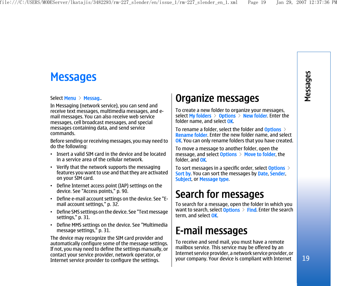 MessagesSelect Menu &gt; Messag..In Messaging (network service), you can send andreceive text messages, multimedia messages, and e-mail messages. You can also receive web servicemessages, cell broadcast messages, and specialmessages containing data, and send servicecommands.Before sending or receiving messages, you may need todo the following:•Insert a valid SIM card in the device and be locatedin a service area of the cellular network.•Verify that the network supports the messagingfeatures you want to use and that they are activatedon your SIM card.•Define Internet access point (IAP) settings on thedevice. See &quot;Access points,&quot; p. 90.•Define e-mail account settings on the device. See &quot;E-mail account settings,&quot; p. 32.•Define SMS settings on the device. See &quot;Text messagesettings,&quot; p. 31.•Define MMS settings on the device. See &quot;Multimediamessage settings,&quot; p. 31.The device may recognize the SIM card provider andautomatically configure some of the message settings.If not, you may need to define the settings manually, orcontact your service provider, network operator, orInternet service provider to configure the settings.Organize messagesTo create a new folder to organize your messages,select My folders &gt; Options &gt; New folder. Enter thefolder name, and select OK.To rename a folder, select the folder and Options &gt;Rename folder. Enter the new folder name, and selectOK. You can only rename folders that you have created.To move a message to another folder, open themessage, and select Options &gt; Move to folder, thefolder, and OK.To sort messages in a specific order, select Options &gt;Sort by. You can sort the messages by Date, Sender,Subject, or Message type.Search for messagesTo search for a message, open the folder in which youwant to search, select Options &gt; Find. Enter the searchterm, and select OK.E-mail messagesTo receive and send mail, you must have a remotemailbox service. This service may be offered by anInternet service provider, a network service provider, oryour company. Your device is compliant with Internet19Messagesfile:///C:/USERS/MODEServer/lkatajis/3482293/rm-227_slender/en/issue_1/rm-227_slender_en_1.xml Page 19 Jan 29, 2007 12:37:36 PM