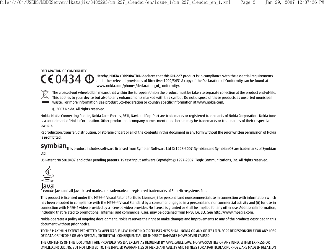 DECLARATION OF CONFORMITYHereby, NOKIA CORPORATION declares that this RM-227 product is in compliance with the essential requirementsand other relevant provisions of Directive: 1999/5/EC. A copy of the Declaration of Conformity can be found atwww.nokia.com/phones/declaration_of_conformity/.The crossed-out wheeled bin means that within the European Union the product must be taken to separate collection at the product end-of-life.This applies to your device but also to any enhancements marked with this symbol. Do not dispose of these products as unsorted municipalwaste. For more information, see product Eco-Declaration or country specific information at www.nokia.com.© 2007 Nokia. All rights reserved.Nokia, Nokia Connecting People, Nokia Care, Eseries, E61i, Navi and Pop-Port are trademarks or registered trademarks of Nokia Corporation. Nokia tuneis a sound mark of Nokia Corporation. Other product and company names mentioned herein may be trademarks or tradenames of their respectiveowners.Reproduction, transfer, distribution, or storage of part or all of the contents in this document in any form without the prior written permission of Nokiais prohibited.This product includes software licensed from Symbian Software Ltd © 1998-2007. Symbian and Symbian OS are trademarks of SymbianLtd.US Patent No 5818437 and other pending patents. T9 text input software Copyright © 1997-2007. Tegic Communications, Inc. All rights reserved. Java and all Java-based marks are trademarks or registered trademarks of Sun Microsystems, Inc.This product is licensed under the MPEG-4 Visual Patent Portfolio License (i) for personal and noncommercial use in connection with information whichhas been encoded in compliance with the MPEG-4 Visual Standard by a consumer engaged in a personal and noncommercial activity and (ii) for use inconnection with MPEG-4 video provided by a licensed video provider. No license is granted or shall be implied for any other use. Additional information,including that related to promotional, internal, and commercial uses, may be obtained from MPEG LA, LLC. See http://www.mpegla.com.Nokia operates a policy of ongoing development. Nokia reserves the right to make changes and improvements to any of the products described in thisdocument without prior notice.TO THE MAXIMUM EXTENT PERMITTED BY APPLICABLE LAW, UNDER NO CIRCUMSTANCES SHALL NOKIA OR ANY OF ITS LICENSORS BE RESPONSIBLE FOR ANY LOSSOF DATA OR INCOME OR ANY SPECIAL, INCIDENTAL, CONSEQUENTIAL OR INDIRECT DAMAGES HOWSOEVER CAUSED.THE CONTENTS OF THIS DOCUMENT ARE PROVIDED &quot;AS IS&quot;. EXCEPT AS REQUIRED BY APPLICABLE LAW, NO WARRANTIES OF ANY KIND, EITHER EXPRESS ORIMPLIED, INCLUDING, BUT NOT LIMITED TO, THE IMPLIED WARRANTIES OF MERCHANTABILITY AND FITNESS FOR A PARTICULAR PURPOSE, ARE MADE IN RELATIONfile:///C:/USERS/MODEServer/lkatajis/3482293/rm-227_slender/en/issue_1/rm-227_slender_en_1.xml Page 2 Jan 29, 2007 12:37:36 PM