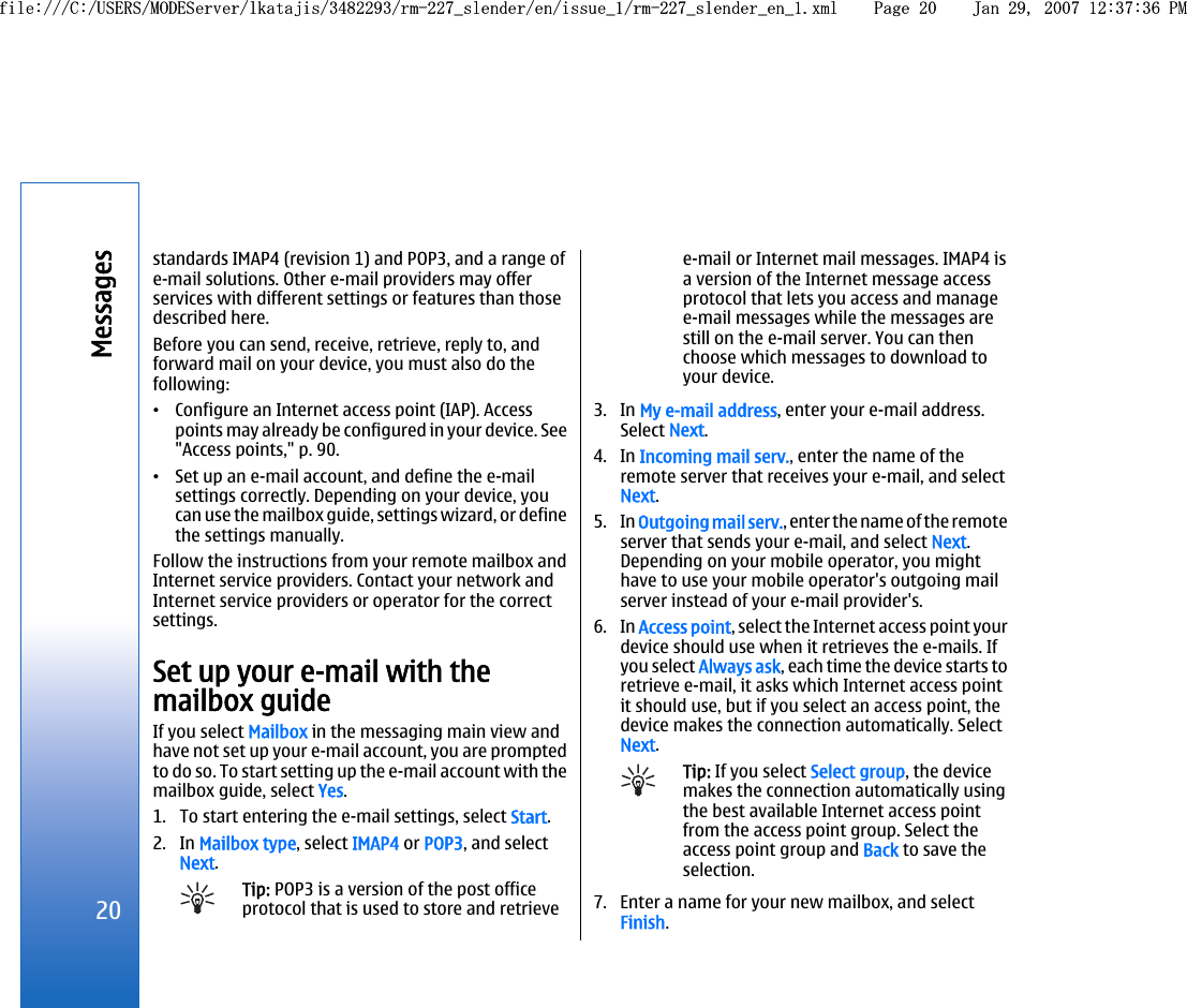 standards IMAP4 (revision 1) and POP3, and a range ofe-mail solutions. Other e-mail providers may offerservices with different settings or features than thosedescribed here.Before you can send, receive, retrieve, reply to, andforward mail on your device, you must also do thefollowing:•Configure an Internet access point (IAP). Accesspoints may already be configured in your device. See&quot;Access points,&quot; p. 90.•Set up an e-mail account, and define the e-mailsettings correctly. Depending on your device, youcan use the mailbox guide, settings wizard, or definethe settings manually.Follow the instructions from your remote mailbox andInternet service providers. Contact your network andInternet service providers or operator for the correctsettings.Set up your e-mail with themailbox guideIf you select Mailbox in the messaging main view andhave not set up your e-mail account, you are promptedto do so. To start setting up the e-mail account with themailbox guide, select Yes.1. To start entering the e-mail settings, select Start.2. In Mailbox type, select IMAP4 or POP3, and selectNext.Tip: POP3 is a version of the post officeprotocol that is used to store and retrievee-mail or Internet mail messages. IMAP4 isa version of the Internet message accessprotocol that lets you access and managee-mail messages while the messages arestill on the e-mail server. You can thenchoose which messages to download toyour device.3. In My e-mail address, enter your e-mail address.Select Next.4. In Incoming mail serv., enter the name of theremote server that receives your e-mail, and selectNext.5. In Outgoing mail serv., enter the name of the remoteserver that sends your e-mail, and select Next.Depending on your mobile operator, you mighthave to use your mobile operator&apos;s outgoing mailserver instead of your e-mail provider&apos;s.6. In Access point, select the Internet access point yourdevice should use when it retrieves the e-mails. Ifyou select Always ask, each time the device starts toretrieve e-mail, it asks which Internet access pointit should use, but if you select an access point, thedevice makes the connection automatically. SelectNext.Tip: If you select Select group, the devicemakes the connection automatically usingthe best available Internet access pointfrom the access point group. Select theaccess point group and Back to save theselection.7. Enter a name for your new mailbox, and selectFinish.20Messagesfile:///C:/USERS/MODEServer/lkatajis/3482293/rm-227_slender/en/issue_1/rm-227_slender_en_1.xml Page 20 Jan 29, 2007 12:37:36 PMfile:///C:/USERS/MODEServer/lkatajis/3482293/rm-227_slender/en/issue_1/rm-227_slender_en_1.xml Page 20 Jan 29, 2007 12:37:36 PM