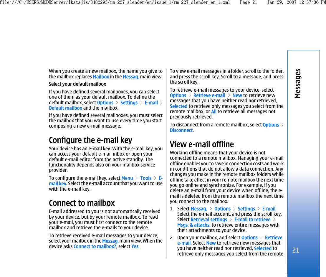 When you create a new mailbox, the name you give tothe mailbox replaces Mailbox in the Messag. main view.Select your default mailboxIf you have defined several mailboxes, you can selectone of them as your default mailbox. To define thedefault mailbox, select Options &gt; Settings &gt; E-mail &gt;Default mailbox and the mailbox.If you have defined several mailboxes, you must selectthe mailbox that you want to use every time you startcomposing a new e-mail message.Configure the e-mail keyYour device has an e-mail key. With the e-mail key, youcan access your default e-mail inbox or open yourdefault e-mail editor from the active standby. Thefunctionality depends also on your mailbox serviceprovider.To configure the e-mail key, select Menu &gt; Tools &gt; E-mail key. Select the e-mail account that you want to usewith the e-mail key.Connect to mailboxE-mail addressed to you is not automatically receivedby your device, but by your remote mailbox. To readyour e-mail, you must first connect to the remotemailbox and retrieve the e-mails to your device.To retrieve received e-mail messages to your device,select your mailbox in the Messag. main view. When thedevice asks Connect to mailbox?, select Yes.To view e-mail messages in a folder, scroll to the folder,and press the scroll key. Scroll to a message, and pressthe scroll key.To retrieve e-mail messages to your device, selectOptions &gt; Retrieve e-mail &gt; New to retrieve newmessages that you have neither read nor retrieved,Selected to retrieve only messages you select from theremote mailbox, or All to retrieve all messages notpreviously retrieved.To disconnect from a remote mailbox, select Options &gt;Disconnect.View e-mail offlineWorking offline means that your device is notconnected to a remote mailbox. Managing your e-mailoffline enables you to save in connection costs and workin conditions that do not allow a data connection. Anychanges you make in the remote mailbox folders whileoffline take effect in your remote mailbox the next timeyou go online and synchronize. For example, if youdelete an e-mail from your device when offline, the e-mail is deleted from the remote mailbox the next timeyou connect to the mailbox.1. Select Messag. &gt; Options &gt; Settings &gt; E-mail.Select the e-mail account, and press the scroll key.Select Retrieval settings &gt; E-mail to retrieve &gt;Msgs. &amp; attachs. to retrieve entire messages withtheir attachments to your device.2. Open your mailbox, and select Options &gt; Retrievee-mail. Select New to retrieve new messages thatyou have neither read nor retrieved, Selected toretrieve only messages you select from the remote21Messagesfile:///C:/USERS/MODEServer/lkatajis/3482293/rm-227_slender/en/issue_1/rm-227_slender_en_1.xml Page 21 Jan 29, 2007 12:37:36 PMfile:///C:/USERS/MODEServer/lkatajis/3482293/rm-227_slender/en/issue_1/rm-227_slender_en_1.xml Page 21 Jan 29, 2007 12:37:36 PM