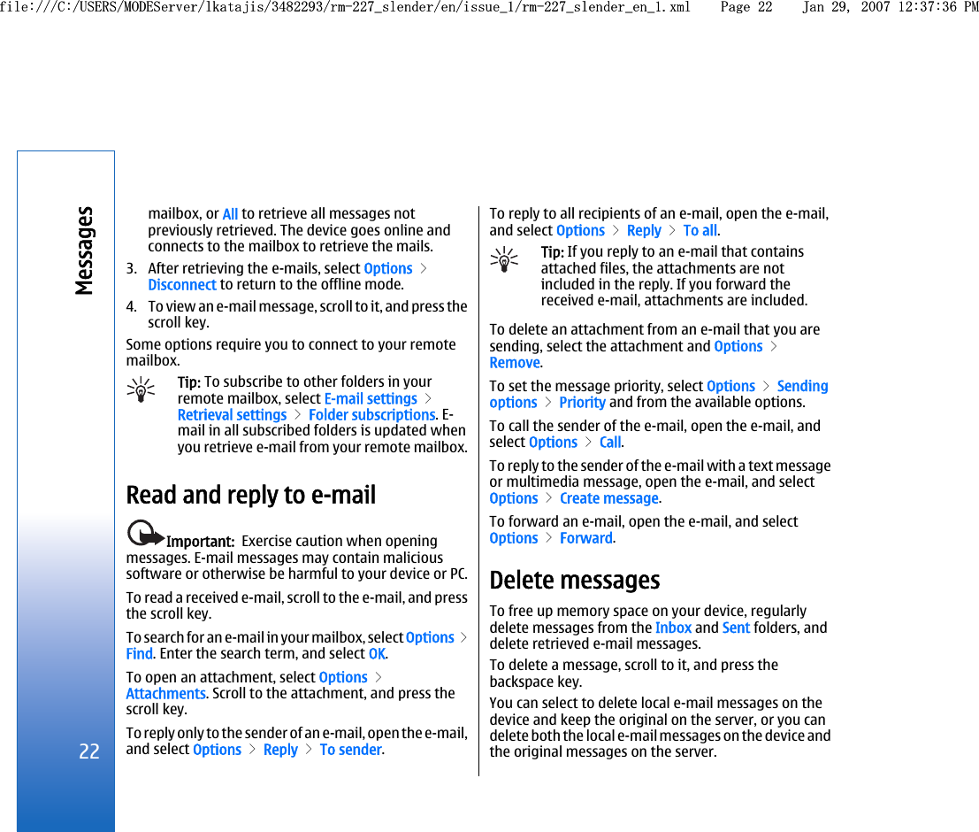 mailbox, or All to retrieve all messages notpreviously retrieved. The device goes online andconnects to the mailbox to retrieve the mails.3. After retrieving the e-mails, select Options &gt;Disconnect to return to the offline mode.4. To view an e-mail message, scroll to it, and press thescroll key.Some options require you to connect to your remotemailbox.Tip: To subscribe to other folders in yourremote mailbox, select E-mail settings &gt;Retrieval settings &gt; Folder subscriptions. E-mail in all subscribed folders is updated whenyou retrieve e-mail from your remote mailbox.Read and reply to e-mailImportant:  Exercise caution when openingmessages. E-mail messages may contain malicioussoftware or otherwise be harmful to your device or PC.To read a received e-mail, scroll to the e-mail, and pressthe scroll key.To search for an e-mail in your mailbox, select Options &gt;Find. Enter the search term, and select OK.To open an attachment, select Options &gt;Attachments. Scroll to the attachment, and press thescroll key.To reply only to the sender of an e-mail, open the e-mail,and select Options &gt; Reply &gt; To sender.To reply to all recipients of an e-mail, open the e-mail,and select Options &gt; Reply &gt; To all.Tip: If you reply to an e-mail that containsattached files, the attachments are notincluded in the reply. If you forward thereceived e-mail, attachments are included.To delete an attachment from an e-mail that you aresending, select the attachment and Options &gt;Remove.To set the message priority, select Options &gt; Sendingoptions &gt; Priority and from the available options.To call the sender of the e-mail, open the e-mail, andselect Options &gt; Call.To reply to the sender of the e-mail with a text messageor multimedia message, open the e-mail, and selectOptions &gt; Create message.To forward an e-mail, open the e-mail, and selectOptions &gt; Forward.Delete messagesTo free up memory space on your device, regularlydelete messages from the Inbox and Sent folders, anddelete retrieved e-mail messages.To delete a message, scroll to it, and press thebackspace key.You can select to delete local e-mail messages on thedevice and keep the original on the server, or you candelete both the local e-mail messages on the device andthe original messages on the server.22Messagesfile:///C:/USERS/MODEServer/lkatajis/3482293/rm-227_slender/en/issue_1/rm-227_slender_en_1.xml Page 22 Jan 29, 2007 12:37:36 PMfile:///C:/USERS/MODEServer/lkatajis/3482293/rm-227_slender/en/issue_1/rm-227_slender_en_1.xml Page 22 Jan 29, 2007 12:37:36 PM