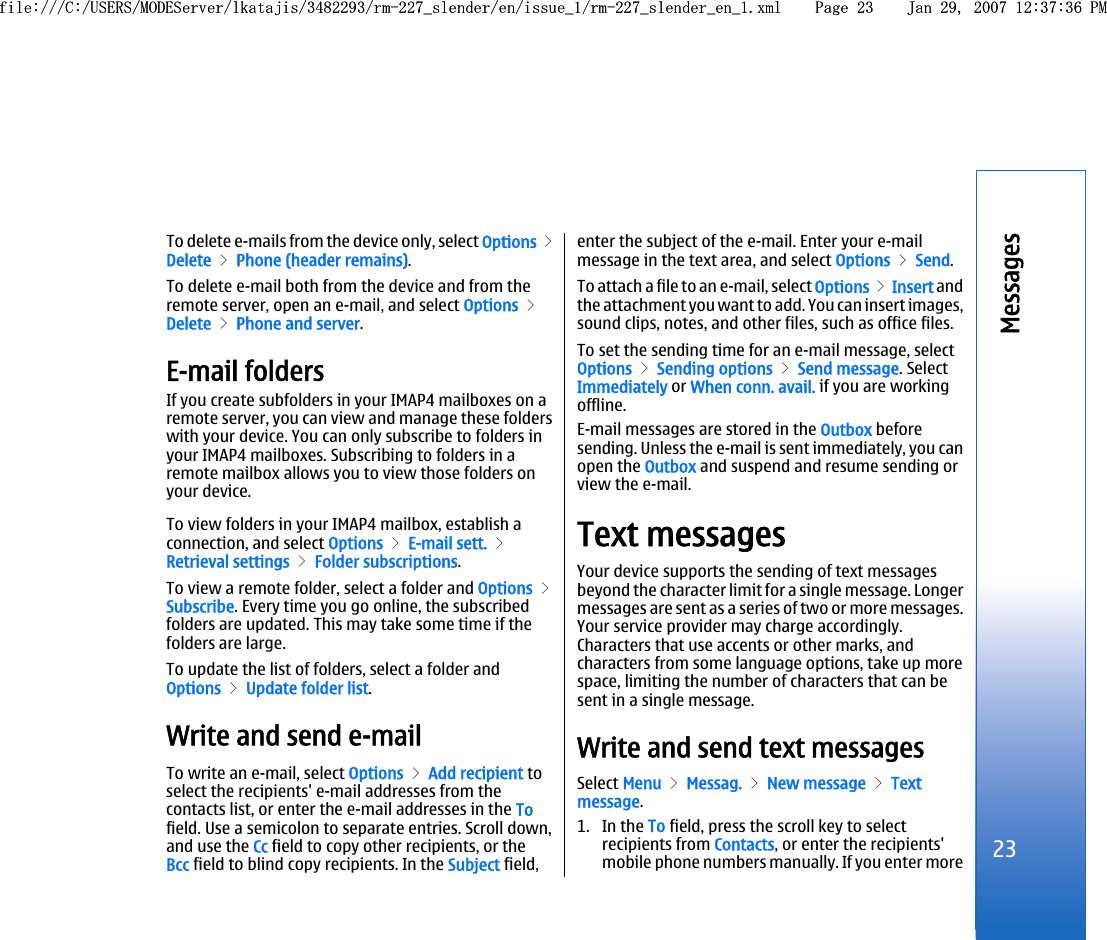 To delete e-mails from the device only, select Options &gt;Delete &gt; Phone (header remains).To delete e-mail both from the device and from theremote server, open an e-mail, and select Options &gt;Delete &gt; Phone and server.E-mail foldersIf you create subfolders in your IMAP4 mailboxes on aremote server, you can view and manage these folderswith your device. You can only subscribe to folders inyour IMAP4 mailboxes. Subscribing to folders in aremote mailbox allows you to view those folders onyour device.To view folders in your IMAP4 mailbox, establish aconnection, and select Options &gt; E-mail sett. &gt;Retrieval settings &gt; Folder subscriptions.To view a remote folder, select a folder and Options &gt;Subscribe. Every time you go online, the subscribedfolders are updated. This may take some time if thefolders are large.To update the list of folders, select a folder andOptions &gt; Update folder list.Write and send e-mailTo write an e-mail, select Options &gt; Add recipient toselect the recipients&apos; e-mail addresses from thecontacts list, or enter the e-mail addresses in the Tofield. Use a semicolon to separate entries. Scroll down,and use the Cc field to copy other recipients, or theBcc field to blind copy recipients. In the Subject field,enter the subject of the e-mail. Enter your e-mailmessage in the text area, and select Options &gt; Send.To attach a file to an e-mail, select Options &gt; Insert andthe attachment you want to add. You can insert images,sound clips, notes, and other files, such as office files.To set the sending time for an e-mail message, selectOptions &gt; Sending options &gt; Send message. SelectImmediately or When conn. avail. if you are workingoffline.E-mail messages are stored in the Outbox beforesending. Unless the e-mail is sent immediately, you canopen the Outbox and suspend and resume sending orview the e-mail.Text messagesYour device supports the sending of text messagesbeyond the character limit for a single message. Longermessages are sent as a series of two or more messages.Your service provider may charge accordingly.Characters that use accents or other marks, andcharacters from some language options, take up morespace, limiting the number of characters that can besent in a single message.Write and send text messagesSelect Menu &gt; Messag. &gt; New message &gt; Textmessage.1. In the To field, press the scroll key to selectrecipients from Contacts, or enter the recipients&apos;mobile phone numbers manually. If you enter more23Messagesfile:///C:/USERS/MODEServer/lkatajis/3482293/rm-227_slender/en/issue_1/rm-227_slender_en_1.xml Page 23 Jan 29, 2007 12:37:36 PMfile:///C:/USERS/MODEServer/lkatajis/3482293/rm-227_slender/en/issue_1/rm-227_slender_en_1.xml Page 23 Jan 29, 2007 12:37:36 PM