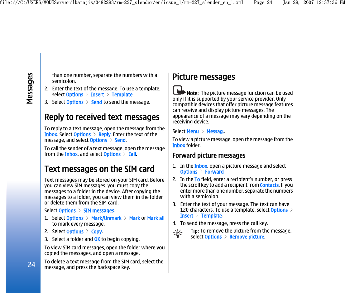 than one number, separate the numbers with asemicolon.2. Enter the text of the message. To use a template,select Options &gt; Insert &gt; Template.3. Select Options &gt; Send to send the message.Reply to received text messagesTo reply to a text message, open the message from theInbox. Select Options &gt; Reply. Enter the text of themessage, and select Options &gt; Send.To call the sender of a text message, open the messagefrom the Inbox, and select Options &gt; Call.Text messages on the SIM cardText messages may be stored on your SIM card. Beforeyou can view SIM messages, you must copy themessages to a folder in the device. After copying themessages to a folder, you can view them in the folderor delete them from the SIM card.Select Options &gt; SIM messages.1. Select Options &gt; Mark/Unmark &gt; Mark or Mark allto mark every message.2. Select Options &gt; Copy.3. Select a folder and OK to begin copying.To view SIM card messages, open the folder where youcopied the messages, and open a message.To delete a text message from the SIM card, select themessage, and press the backspace key.Picture messagesNote:  The picture message function can be usedonly if it is supported by your service provider. Onlycompatible devices that offer picture message featurescan receive and display picture messages. Theappearance of a message may vary depending on thereceiving device.Select Menu &gt; Messag..To view a picture message, open the message from theInbox folder.Forward picture messages1. In the Inbox, open a picture message and selectOptions &gt; Forward.2. In the To field, enter a recipient&apos;s number, or pressthe scroll key to add a recipient from Contacts. If youenter more than one number, separate the numberswith a semicolon.3. Enter the text of your message. The text can have120 characters. To use a template, select Options &gt;Insert &gt; Template.4. To send the message, press the call key.Tip: To remove the picture from the message,select Options &gt; Remove picture.24Messagesfile:///C:/USERS/MODEServer/lkatajis/3482293/rm-227_slender/en/issue_1/rm-227_slender_en_1.xml Page 24 Jan 29, 2007 12:37:36 PMfile:///C:/USERS/MODEServer/lkatajis/3482293/rm-227_slender/en/issue_1/rm-227_slender_en_1.xml Page 24 Jan 29, 2007 12:37:36 PM