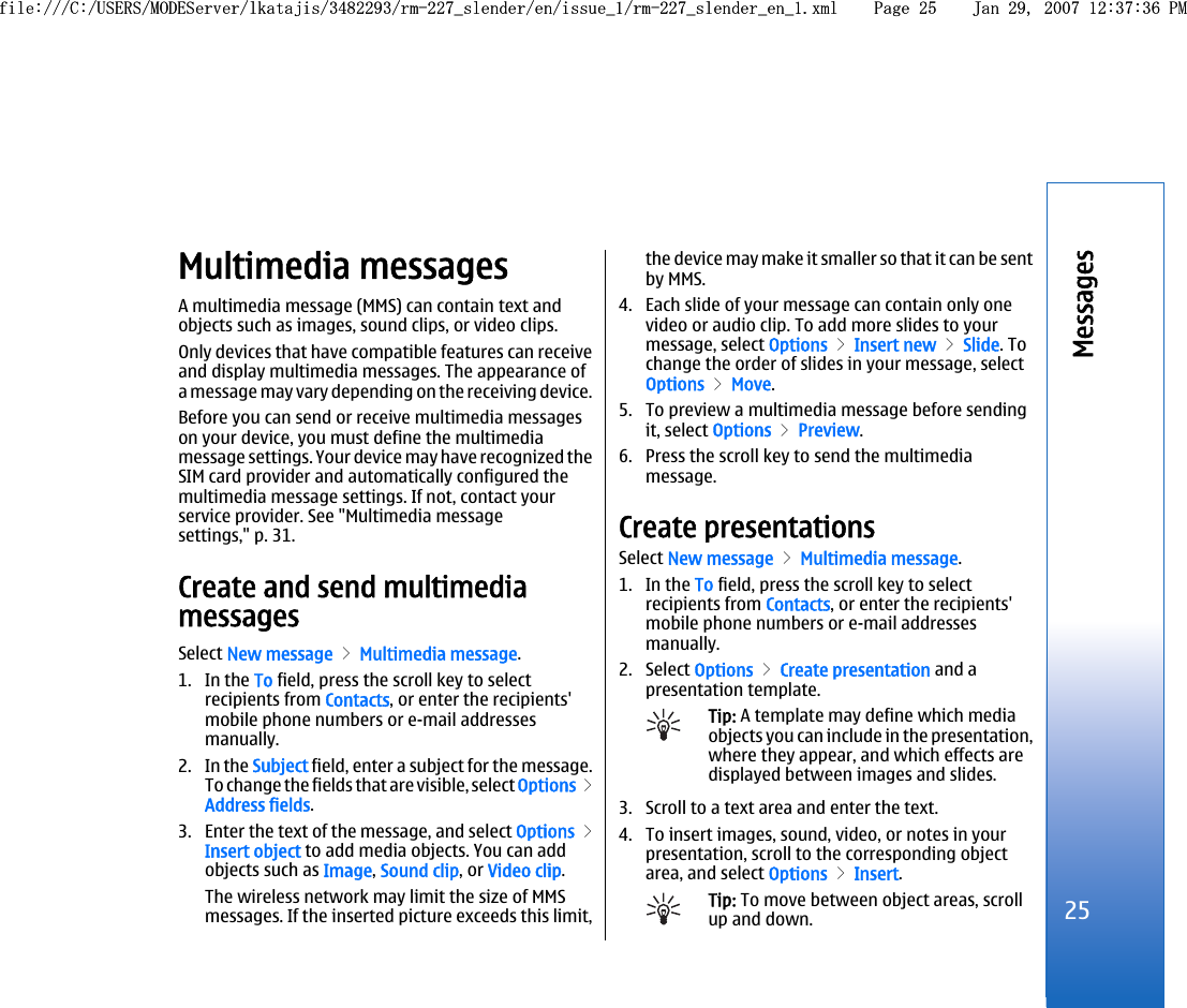 Multimedia messagesA multimedia message (MMS) can contain text andobjects such as images, sound clips, or video clips.Only devices that have compatible features can receiveand display multimedia messages. The appearance ofa message may vary depending on the receiving device.Before you can send or receive multimedia messageson your device, you must define the multimediamessage settings. Your device may have recognized theSIM card provider and automatically configured themultimedia message settings. If not, contact yourservice provider. See &quot;Multimedia messagesettings,&quot; p. 31.Create and send multimediamessagesSelect New message &gt; Multimedia message.1. In the To field, press the scroll key to selectrecipients from Contacts, or enter the recipients&apos;mobile phone numbers or e-mail addressesmanually.2. In the Subject field, enter a subject for the message.To change the fields that are visible, select Options &gt;Address fields.3. Enter the text of the message, and select Options &gt;Insert object to add media objects. You can addobjects such as Image, Sound clip, or Video clip.The wireless network may limit the size of MMSmessages. If the inserted picture exceeds this limit,the device may make it smaller so that it can be sentby MMS.4. Each slide of your message can contain only onevideo or audio clip. To add more slides to yourmessage, select Options &gt; Insert new &gt; Slide. Tochange the order of slides in your message, selectOptions &gt; Move.5. To preview a multimedia message before sendingit, select Options &gt; Preview.6. Press the scroll key to send the multimediamessage.Create presentationsSelect New message &gt; Multimedia message.1. In the To field, press the scroll key to selectrecipients from Contacts, or enter the recipients&apos;mobile phone numbers or e-mail addressesmanually.2. Select Options &gt; Create presentation and apresentation template.Tip: A template may define which mediaobjects you can include in the presentation,where they appear, and which effects aredisplayed between images and slides.3. Scroll to a text area and enter the text.4. To insert images, sound, video, or notes in yourpresentation, scroll to the corresponding objectarea, and select Options &gt; Insert.Tip: To move between object areas, scrollup and down.25Messagesfile:///C:/USERS/MODEServer/lkatajis/3482293/rm-227_slender/en/issue_1/rm-227_slender_en_1.xml Page 25 Jan 29, 2007 12:37:36 PMfile:///C:/USERS/MODEServer/lkatajis/3482293/rm-227_slender/en/issue_1/rm-227_slender_en_1.xml Page 25 Jan 29, 2007 12:37:36 PM