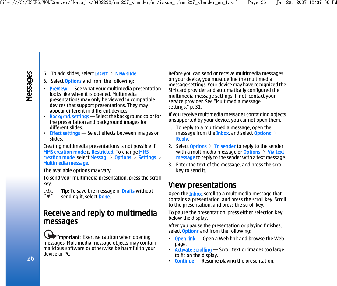 5. To add slides, select Insert &gt; New slide.6. Select Options and from the following:•Preview — See what your multimedia presentationlooks like when it is opened. Multimediapresentations may only be viewed in compatibledevices that support presentations. They mayappear different in different devices.•Backgrnd. settings — Select the background color forthe presentation and background images fordifferent slides.•Effect settings — Select effects between images orslides.Creating multimedia presentations is not possible ifMMS creation mode is Restricted. To change MMScreation mode, select Messag. &gt; Options &gt; Settings &gt;Multimedia message.The available options may vary.To send your multimedia presentation, press the scrollkey.Tip: To save the message in Drafts withoutsending it, select Done.Receive and reply to multimediamessagesImportant:  Exercise caution when openingmessages. Multimedia message objects may containmalicious software or otherwise be harmful to yourdevice or PC.Before you can send or receive multimedia messageson your device, you must define the multimediamessage settings. Your device may have recognized theSIM card provider and automatically configured themultimedia message settings. If not, contact yourservice provider. See &quot;Multimedia messagesettings,&quot; p. 31.If you receive multimedia messages containing objectsunsupported by your device, you cannot open them.1. To reply to a multimedia message, open themessage from the Inbox, and select Options &gt;Reply.2. Select Options &gt; To sender to reply to the senderwith a multimedia message or Options &gt; Via textmessage to reply to the sender with a text message.3. Enter the text of the message, and press the scrollkey to send it.View presentationsOpen the Inbox, scroll to a multimedia message thatcontains a presentation, and press the scroll key. Scrollto the presentation, and press the scroll key.To pause the presentation, press either selection keybelow the display.After you pause the presentation or playing finishes,select Options and from the following:•Open link — Open a Web link and browse the Webpage.•Activate scrolling — Scroll text or images too largeto fit on the display.•Continue — Resume playing the presentation.26Messagesfile:///C:/USERS/MODEServer/lkatajis/3482293/rm-227_slender/en/issue_1/rm-227_slender_en_1.xml Page 26 Jan 29, 2007 12:37:36 PMfile:///C:/USERS/MODEServer/lkatajis/3482293/rm-227_slender/en/issue_1/rm-227_slender_en_1.xml Page 26 Jan 29, 2007 12:37:36 PM