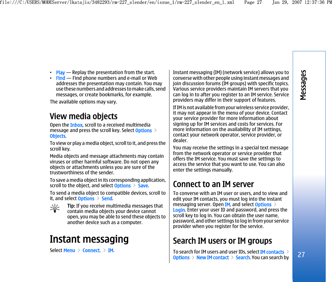 •Play — Replay the presentation from the start.•Find — Find phone numbers and e-mail or Webaddresses the presentation may contain. You mayuse these numbers and addresses to make calls, sendmessages, or create bookmarks, for example.The available options may vary.View media objectsOpen the Inbox, scroll to a received multimediamessage and press the scroll key. Select Options &gt;Objects.To view or play a media object, scroll to it, and press thescroll key.Media objects and message attachments may containviruses or other harmful software. Do not open anyobjects or attachments unless you are sure of thetrustworthiness of the sender.To save a media object in its corresponding application,scroll to the object, and select Options &gt; Save.To send a media object to compatible devices, scroll toit, and select Options &gt; Send.Tip: If you receive multimedia messages thatcontain media objects your device cannotopen, you may be able to send these objects toanother device such as a computer.Instant messagingSelect Menu &gt; Connect. &gt; IM.Instant messaging (IM) (network service) allows you toconverse with other people using instant messages andjoin discussion forums (IM groups) with specific topics.Various service providers maintain IM servers that youcan log in to after you register to an IM service. Serviceproviders may differ in their support of features.If IM is not available from your wireless service provider,it may not appear in the menu of your device. Contactyour service provider for more information aboutsigning up for IM services and costs for services. Formore information on the availability of IM settings,contact your network operator, service provider, ordealer.You may receive the settings in a special text messagefrom the network operator or service provider thatoffers the IM service. You must save the settings toaccess the service that you want to use. You can alsoenter the settings manually.Connect to an IM serverTo converse with an IM user or users, and to view andedit your IM contacts, you must log into the instantmessaging server. Open IM, and select Options &gt;Login. Enter your user ID and password, and press thescroll key to log in. You can obtain the user name,password, and other settings to log in from your serviceprovider when you register for the service.Search IM users or IM groupsTo search for IM users and user IDs, select IM contacts &gt;Options &gt; New IM contact &gt; Search. You can search by27Messagesfile:///C:/USERS/MODEServer/lkatajis/3482293/rm-227_slender/en/issue_1/rm-227_slender_en_1.xml Page 27 Jan 29, 2007 12:37:36 PMfile:///C:/USERS/MODEServer/lkatajis/3482293/rm-227_slender/en/issue_1/rm-227_slender_en_1.xml Page 27 Jan 29, 2007 12:37:36 PM