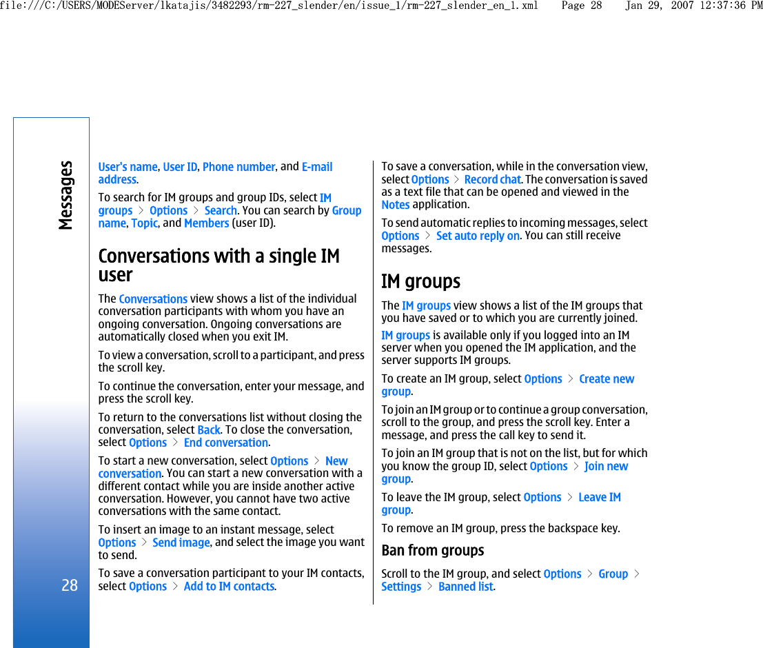 User&apos;s name, User ID, Phone number, and E-mailaddress.To search for IM groups and group IDs, select IMgroups &gt; Options &gt; Search. You can search by Groupname, Topic, and Members (user ID).Conversations with a single IMuserThe Conversations view shows a list of the individualconversation participants with whom you have anongoing conversation. Ongoing conversations areautomatically closed when you exit IM.To view a conversation, scroll to a participant, and pressthe scroll key.To continue the conversation, enter your message, andpress the scroll key.To return to the conversations list without closing theconversation, select Back. To close the conversation,select Options &gt; End conversation.To start a new conversation, select Options &gt; Newconversation. You can start a new conversation with adifferent contact while you are inside another activeconversation. However, you cannot have two activeconversations with the same contact.To insert an image to an instant message, selectOptions &gt; Send image, and select the image you wantto send.To save a conversation participant to your IM contacts,select Options &gt; Add to IM contacts.To save a conversation, while in the conversation view,select Options &gt;  Record chat. The conversation is savedas a text file that can be opened and viewed in theNotes application.To send automatic replies to incoming messages, selectOptions &gt; Set auto reply on. You can still receivemessages.IM groupsThe IM groups view shows a list of the IM groups thatyou have saved or to which you are currently joined.IM groups is available only if you logged into an IMserver when you opened the IM application, and theserver supports IM groups.To create an IM group, select Options &gt; Create newgroup.To join an IM group or to continue a group conversation,scroll to the group, and press the scroll key. Enter amessage, and press the call key to send it.To join an IM group that is not on the list, but for whichyou know the group ID, select Options &gt; Join newgroup.To leave the IM group, select Options &gt; Leave IMgroup.To remove an IM group, press the backspace key.Ban from groupsScroll to the IM group, and select Options &gt; Group &gt;Settings &gt; Banned list.28Messagesfile:///C:/USERS/MODEServer/lkatajis/3482293/rm-227_slender/en/issue_1/rm-227_slender_en_1.xml Page 28 Jan 29, 2007 12:37:36 PMfile:///C:/USERS/MODEServer/lkatajis/3482293/rm-227_slender/en/issue_1/rm-227_slender_en_1.xml Page 28 Jan 29, 2007 12:37:36 PM