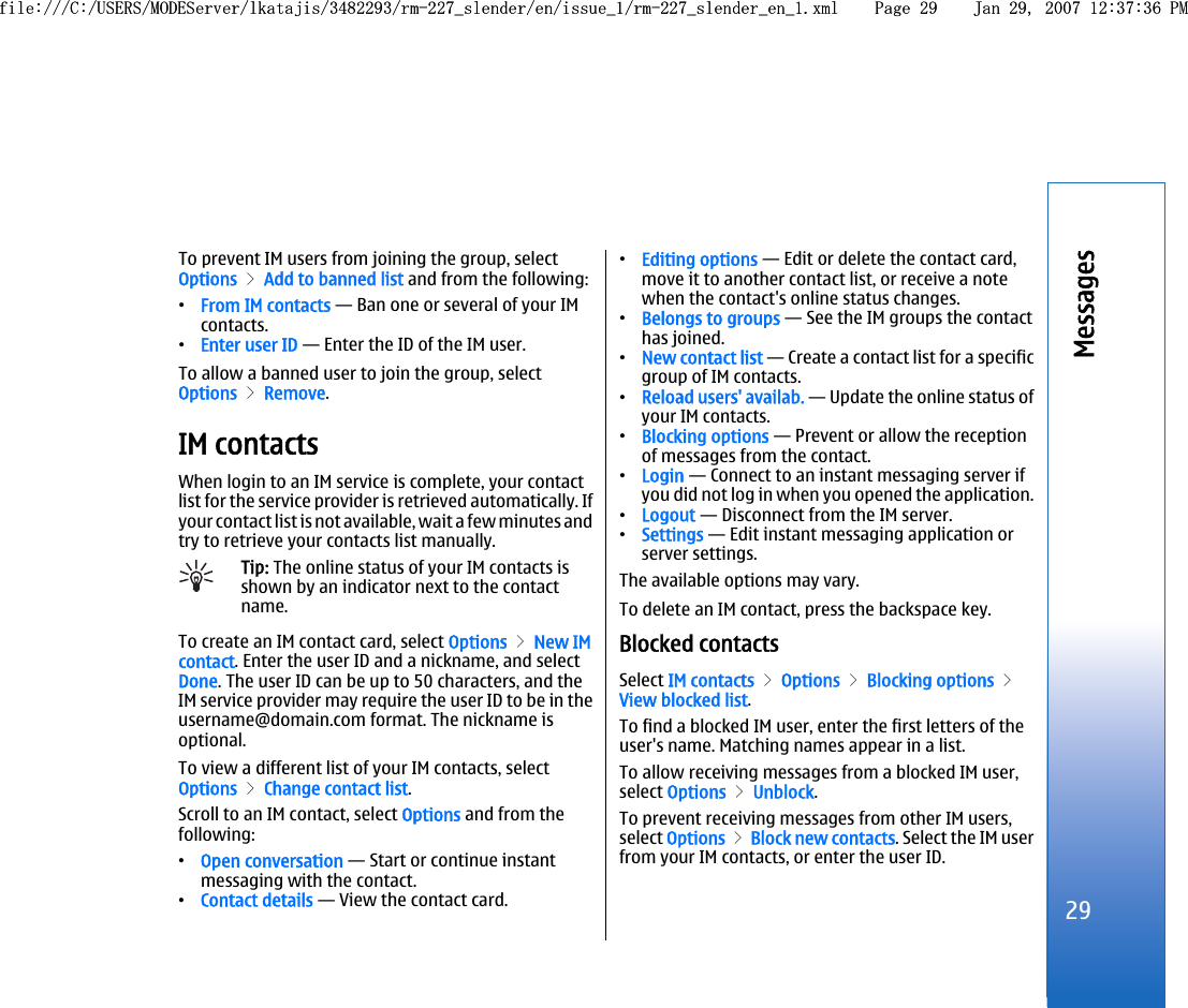 To prevent IM users from joining the group, selectOptions &gt; Add to banned list and from the following:•From IM contacts — Ban one or several of your IMcontacts.•Enter user ID — Enter the ID of the IM user.To allow a banned user to join the group, selectOptions &gt; Remove.IM contactsWhen login to an IM service is complete, your contactlist for the service provider is retrieved automatically. Ifyour contact list is not available, wait a few minutes andtry to retrieve your contacts list manually.Tip: The online status of your IM contacts isshown by an indicator next to the contactname.To create an IM contact card, select Options &gt; New IMcontact. Enter the user ID and a nickname, and selectDone. The user ID can be up to 50 characters, and theIM service provider may require the user ID to be in theusername@domain.com format. The nickname isoptional.To view a different list of your IM contacts, selectOptions &gt; Change contact list.Scroll to an IM contact, select Options and from thefollowing:•Open conversation — Start or continue instantmessaging with the contact.•Contact details — View the contact card.•Editing options — Edit or delete the contact card,move it to another contact list, or receive a notewhen the contact&apos;s online status changes.•Belongs to groups — See the IM groups the contacthas joined.•New contact list — Create a contact list for a specificgroup of IM contacts.•Reload users&apos; availab. — Update the online status ofyour IM contacts.•Blocking options — Prevent or allow the receptionof messages from the contact.•Login — Connect to an instant messaging server ifyou did not log in when you opened the application.•Logout — Disconnect from the IM server.•Settings — Edit instant messaging application orserver settings.The available options may vary.To delete an IM contact, press the backspace key.Blocked contactsSelect IM contacts &gt; Options &gt; Blocking options &gt;View blocked list.To find a blocked IM user, enter the first letters of theuser&apos;s name. Matching names appear in a list.To allow receiving messages from a blocked IM user,select Options &gt; Unblock.To prevent receiving messages from other IM users,select Options &gt; Block new contacts. Select the IM userfrom your IM contacts, or enter the user ID.29Messagesfile:///C:/USERS/MODEServer/lkatajis/3482293/rm-227_slender/en/issue_1/rm-227_slender_en_1.xml Page 29 Jan 29, 2007 12:37:36 PMfile:///C:/USERS/MODEServer/lkatajis/3482293/rm-227_slender/en/issue_1/rm-227_slender_en_1.xml Page 29 Jan 29, 2007 12:37:36 PM