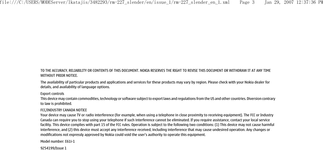 TO THE ACCURACY, RELIABILITY OR CONTENTS OF THIS DOCUMENT. NOKIA RESERVES THE RIGHT TO REVISE THIS DOCUMENT OR WITHDRAW IT AT ANY TIMEWITHOUT PRIOR NOTICE.The availability of particular products and applications and services for these products may vary by region. Please check with your Nokia dealer fordetails, and availability of language options.Export controlsThis device may contain commodities, technology or software subject to export laws and regulations from the US and other countries. Diversion contraryto law is prohibited.FCC/INDUSTRY CANADA NOTICEYour device may cause TV or radio interference (for example, when using a telephone in close proximity to receiving equipment). The FCC or IndustryCanada can require you to stop using your telephone if such interference cannot be eliminated. If you require assistance, contact your local servicefacility. This device complies with part 15 of the FCC rules. Operation is subject to the following two conditions: (1) This device may not cause harmfulinterference, and (2) this device must accept any interference received, including interference that may cause undesired operation. Any changes ormodifications not expressly approved by Nokia could void the user&apos;s authority to operate this equipment.Model number: E61i-19254199/Issue 1file:///C:/USERS/MODEServer/lkatajis/3482293/rm-227_slender/en/issue_1/rm-227_slender_en_1.xml Page 3 Jan 29, 2007 12:37:36 PM