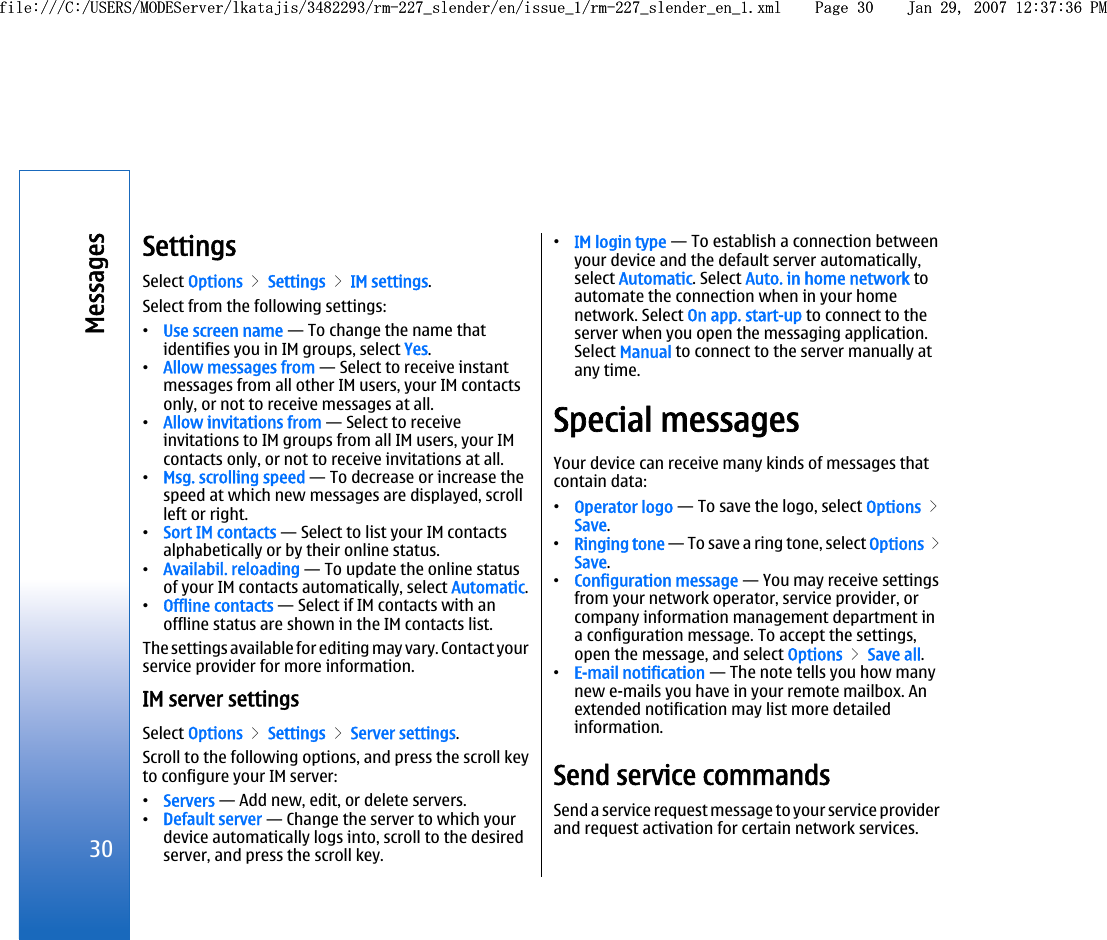 SettingsSelect Options &gt; Settings &gt; IM settings.Select from the following settings:•Use screen name — To change the name thatidentifies you in IM groups, select Yes.•Allow messages from — Select to receive instantmessages from all other IM users, your IM contactsonly, or not to receive messages at all.•Allow invitations from — Select to receiveinvitations to IM groups from all IM users, your IMcontacts only, or not to receive invitations at all.•Msg. scrolling speed — To decrease or increase thespeed at which new messages are displayed, scrollleft or right.•Sort IM contacts — Select to list your IM contactsalphabetically or by their online status.•Availabil. reloading — To update the online statusof your IM contacts automatically, select Automatic.•Offline contacts — Select if IM contacts with anoffline status are shown in the IM contacts list.The settings available for editing may vary. Contact yourservice provider for more information.IM server settingsSelect Options &gt; Settings &gt; Server settings.Scroll to the following options, and press the scroll keyto configure your IM server:•Servers — Add new, edit, or delete servers.•Default server — Change the server to which yourdevice automatically logs into, scroll to the desiredserver, and press the scroll key.•IM login type — To establish a connection betweenyour device and the default server automatically,select Automatic. Select Auto. in home network toautomate the connection when in your homenetwork. Select On app. start-up to connect to theserver when you open the messaging application.Select Manual to connect to the server manually atany time.Special messagesYour device can receive many kinds of messages thatcontain data:•Operator logo — To save the logo, select Options &gt;Save.•Ringing tone — To save a ring tone, select Options &gt;Save.•Configuration message — You may receive settingsfrom your network operator, service provider, orcompany information management department ina configuration message. To accept the settings,open the message, and select Options &gt; Save all.•E-mail notification — The note tells you how manynew e-mails you have in your remote mailbox. Anextended notification may list more detailedinformation.Send service commandsSend a service request message to your service providerand request activation for certain network services.30Messagesfile:///C:/USERS/MODEServer/lkatajis/3482293/rm-227_slender/en/issue_1/rm-227_slender_en_1.xml Page 30 Jan 29, 2007 12:37:36 PMfile:///C:/USERS/MODEServer/lkatajis/3482293/rm-227_slender/en/issue_1/rm-227_slender_en_1.xml Page 30 Jan 29, 2007 12:37:36 PM