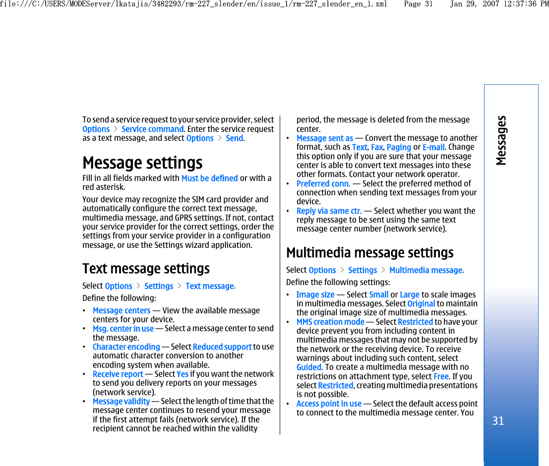 To send a service request to your service provider, selectOptions &gt; Service command. Enter the service requestas a text message, and select Options &gt; Send.Message settingsFill in all fields marked with Must be defined or with ared asterisk.Your device may recognize the SIM card provider andautomatically configure the correct text message,multimedia message, and GPRS settings. If not, contactyour service provider for the correct settings, order thesettings from your service provider in a configurationmessage, or use the Settings wizard application.Text message settingsSelect Options &gt; Settings &gt; Text message.Define the following:•Message centers — View the available messagecenters for your device.•Msg. center in use — Select a message center to sendthe message.•Character encoding — Select Reduced support to useautomatic character conversion to anotherencoding system when available.•Receive report — Select Yes if you want the networkto send you delivery reports on your messages(network service).•Message validity — Select the length of time that themessage center continues to resend your messageif the first attempt fails (network service). If therecipient cannot be reached within the validityperiod, the message is deleted from the messagecenter.•Message sent as — Convert the message to anotherformat, such as Text, Fax, Paging or E-mail. Changethis option only if you are sure that your messagecenter is able to convert text messages into theseother formats. Contact your network operator.•Preferred conn. — Select the preferred method ofconnection when sending text messages from yourdevice.•Reply via same ctr. — Select whether you want thereply message to be sent using the same textmessage center number (network service).Multimedia message settingsSelect Options &gt; Settings &gt; Multimedia message.Define the following settings:•Image size — Select Small or Large to scale imagesin multimedia messages. Select Original to maintainthe original image size of multimedia messages.•MMS creation mode — Select Restricted to have yourdevice prevent you from including content inmultimedia messages that may not be supported bythe network or the receiving device. To receivewarnings about including such content, selectGuided. To create a multimedia message with norestrictions on attachment type, select Free. If youselect Restricted, creating multimedia presentationsis not possible.•Access point in use — Select the default access pointto connect to the multimedia message center. You31Messagesfile:///C:/USERS/MODEServer/lkatajis/3482293/rm-227_slender/en/issue_1/rm-227_slender_en_1.xml Page 31 Jan 29, 2007 12:37:36 PMfile:///C:/USERS/MODEServer/lkatajis/3482293/rm-227_slender/en/issue_1/rm-227_slender_en_1.xml Page 31 Jan 29, 2007 12:37:36 PM