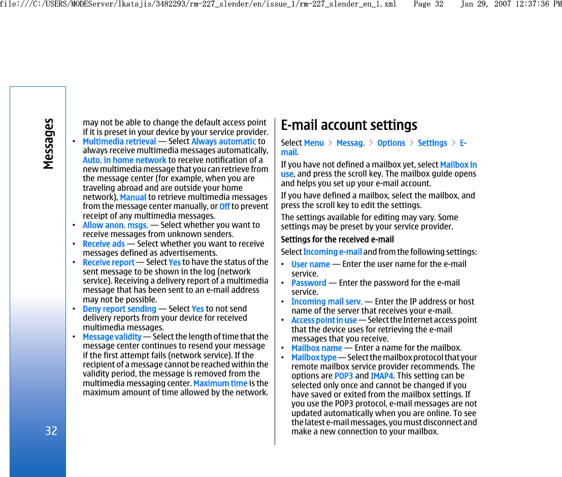 may not be able to change the default access pointif it is preset in your device by your service provider.•Multimedia retrieval — Select Always automatic toalways receive multimedia messages automatically,Auto. in home network to receive notification of anew multimedia message that you can retrieve fromthe message center (for example, when you aretraveling abroad and are outside your homenetwork), Manual to retrieve multimedia messagesfrom the message center manually, or Off to preventreceipt of any multimedia messages.•Allow anon. msgs. — Select whether you want toreceive messages from unknown senders.•Receive ads — Select whether you want to receivemessages defined as advertisements.•Receive report — Select Yes to have the status of thesent message to be shown in the log (networkservice). Receiving a delivery report of a multimediamessage that has been sent to an e-mail addressmay not be possible.•Deny report sending — Select Yes to not senddelivery reports from your device for receivedmultimedia messages.•Message validity — Select the length of time that themessage center continues to resend your messageif the first attempt fails (network service). If therecipient of a message cannot be reached within thevalidity period, the message is removed from themultimedia messaging center. Maximum time is themaximum amount of time allowed by the network.E-mail account settingsSelect Menu &gt; Messag. &gt; Options &gt; Settings &gt; E-mail.If you have not defined a mailbox yet, select Mailbox inuse, and press the scroll key. The mailbox guide opensand helps you set up your e-mail account.If you have defined a mailbox, select the mailbox, andpress the scroll key to edit the settings.The settings available for editing may vary. Somesettings may be preset by your service provider.Settings for the received e-mailSelect Incoming e-mail and from the following settings:•User name — Enter the user name for the e-mailservice.•Password — Enter the password for the e-mailservice.•Incoming mail serv. — Enter the IP address or hostname of the server that receives your e-mail.•Access point in use — Select the Internet access pointthat the device uses for retrieving the e-mailmessages that you receive.•Mailbox name — Enter a name for the mailbox.•Mailbox type — Select the mailbox protocol that yourremote mailbox service provider recommends. Theoptions are POP3 and IMAP4. This setting can beselected only once and cannot be changed if youhave saved or exited from the mailbox settings. Ifyou use the POP3 protocol, e-mail messages are notupdated automatically when you are online. To seethe latest e-mail messages, you must disconnect andmake a new connection to your mailbox.32Messagesfile:///C:/USERS/MODEServer/lkatajis/3482293/rm-227_slender/en/issue_1/rm-227_slender_en_1.xml Page 32 Jan 29, 2007 12:37:36 PMfile:///C:/USERS/MODEServer/lkatajis/3482293/rm-227_slender/en/issue_1/rm-227_slender_en_1.xml Page 32 Jan 29, 2007 12:37:36 PM