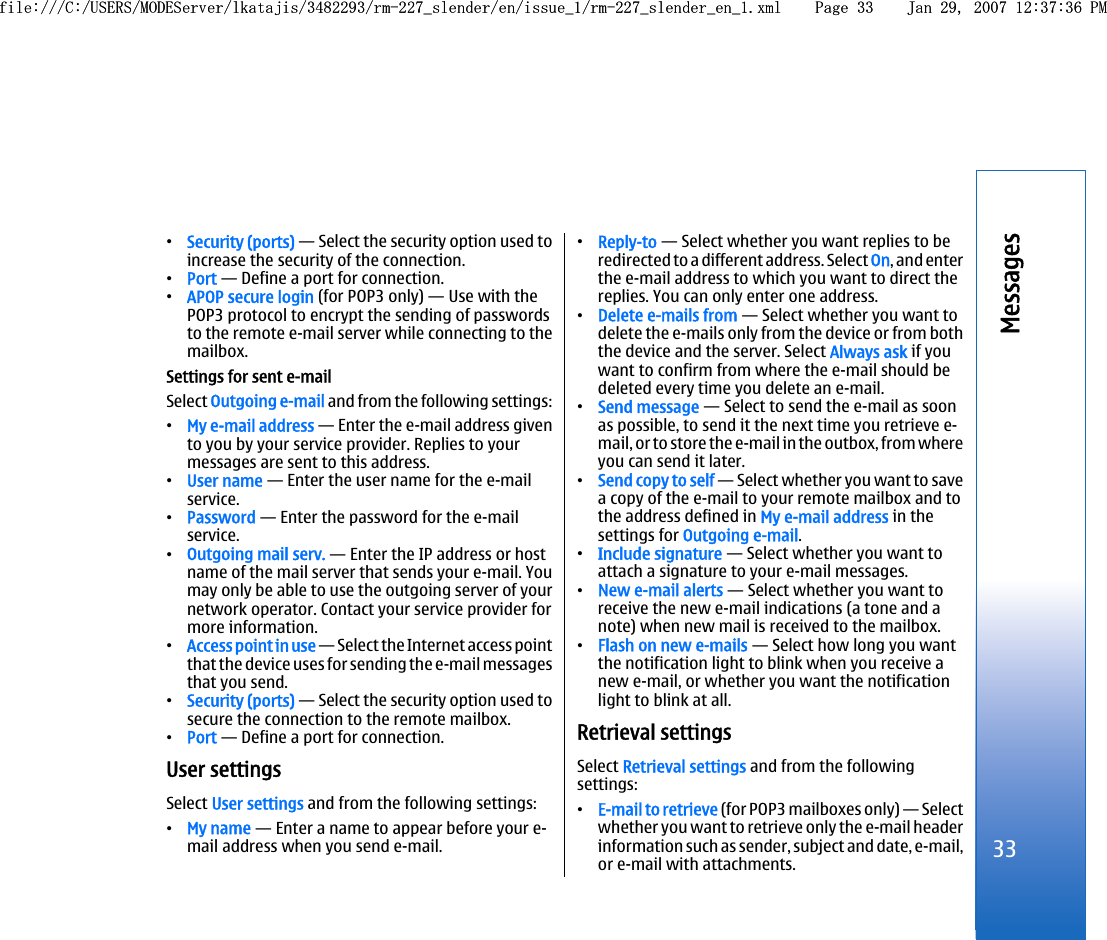 •Security (ports) — Select the security option used toincrease the security of the connection.•Port — Define a port for connection.•APOP secure login (for POP3 only) — Use with thePOP3 protocol to encrypt the sending of passwordsto the remote e-mail server while connecting to themailbox.Settings for sent e-mailSelect Outgoing e-mail and from the following settings:•My e-mail address — Enter the e-mail address givento you by your service provider. Replies to yourmessages are sent to this address.•User name — Enter the user name for the e-mailservice.•Password — Enter the password for the e-mailservice.•Outgoing mail serv. — Enter the IP address or hostname of the mail server that sends your e-mail. Youmay only be able to use the outgoing server of yournetwork operator. Contact your service provider formore information.•Access point in use — Select the Internet access pointthat the device uses for sending the e-mail messagesthat you send.•Security (ports) — Select the security option used tosecure the connection to the remote mailbox.•Port — Define a port for connection.User settingsSelect User settings and from the following settings:•My name — Enter a name to appear before your e-mail address when you send e-mail.•Reply-to — Select whether you want replies to beredirected to a different address. Select On, and enterthe e-mail address to which you want to direct thereplies. You can only enter one address.•Delete e-mails from — Select whether you want todelete the e-mails only from the device or from boththe device and the server. Select Always ask if youwant to confirm from where the e-mail should bedeleted every time you delete an e-mail.•Send message — Select to send the e-mail as soonas possible, to send it the next time you retrieve e-mail, or to store the e-mail in the outbox, from whereyou can send it later.•Send copy to self — Select whether you want to savea copy of the e-mail to your remote mailbox and tothe address defined in My e-mail address in thesettings for Outgoing e-mail.•Include signature — Select whether you want toattach a signature to your e-mail messages.•New e-mail alerts — Select whether you want toreceive the new e-mail indications (a tone and anote) when new mail is received to the mailbox.•Flash on new e-mails — Select how long you wantthe notification light to blink when you receive anew e-mail, or whether you want the notificationlight to blink at all.Retrieval settingsSelect Retrieval settings and from the followingsettings:•E-mail to retrieve (for POP3 mailboxes only) — Selectwhether you want to retrieve only the e-mail headerinformation such as sender, subject and date, e-mail,or e-mail with attachments.33Messagesfile:///C:/USERS/MODEServer/lkatajis/3482293/rm-227_slender/en/issue_1/rm-227_slender_en_1.xml Page 33 Jan 29, 2007 12:37:36 PMfile:///C:/USERS/MODEServer/lkatajis/3482293/rm-227_slender/en/issue_1/rm-227_slender_en_1.xml Page 33 Jan 29, 2007 12:37:36 PM