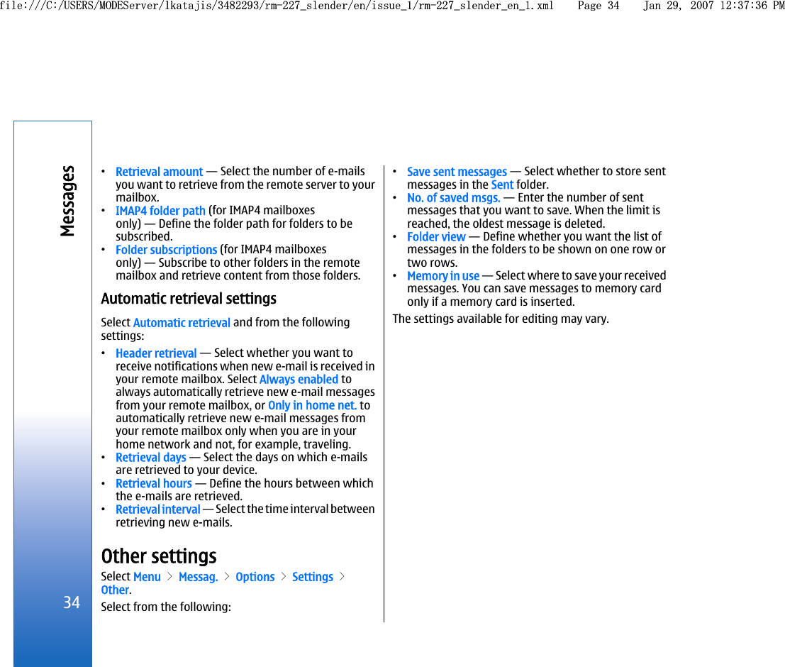 •Retrieval amount — Select the number of e-mailsyou want to retrieve from the remote server to yourmailbox.•IMAP4 folder path (for IMAP4 mailboxesonly) — Define the folder path for folders to besubscribed.•Folder subscriptions (for IMAP4 mailboxesonly) — Subscribe to other folders in the remotemailbox and retrieve content from those folders.Automatic retrieval settingsSelect Automatic retrieval and from the followingsettings:•Header retrieval — Select whether you want toreceive notifications when new e-mail is received inyour remote mailbox. Select Always enabled toalways automatically retrieve new e-mail messagesfrom your remote mailbox, or Only in home net. toautomatically retrieve new e-mail messages fromyour remote mailbox only when you are in yourhome network and not, for example, traveling.•Retrieval days — Select the days on which e-mailsare retrieved to your device.•Retrieval hours — Define the hours between whichthe e-mails are retrieved.•Retrieval interval — Select the time interval betweenretrieving new e-mails.Other settingsSelect Menu &gt; Messag. &gt; Options &gt; Settings &gt;Other.Select from the following:•Save sent messages — Select whether to store sentmessages in the Sent folder.•No. of saved msgs. — Enter the number of sentmessages that you want to save. When the limit isreached, the oldest message is deleted.•Folder view — Define whether you want the list ofmessages in the folders to be shown on one row ortwo rows.•Memory in use — Select where to save your receivedmessages. You can save messages to memory cardonly if a memory card is inserted.The settings available for editing may vary.34Messagesfile:///C:/USERS/MODEServer/lkatajis/3482293/rm-227_slender/en/issue_1/rm-227_slender_en_1.xml Page 34 Jan 29, 2007 12:37:36 PMfile:///C:/USERS/MODEServer/lkatajis/3482293/rm-227_slender/en/issue_1/rm-227_slender_en_1.xml Page 34 Jan 29, 2007 12:37:36 PM