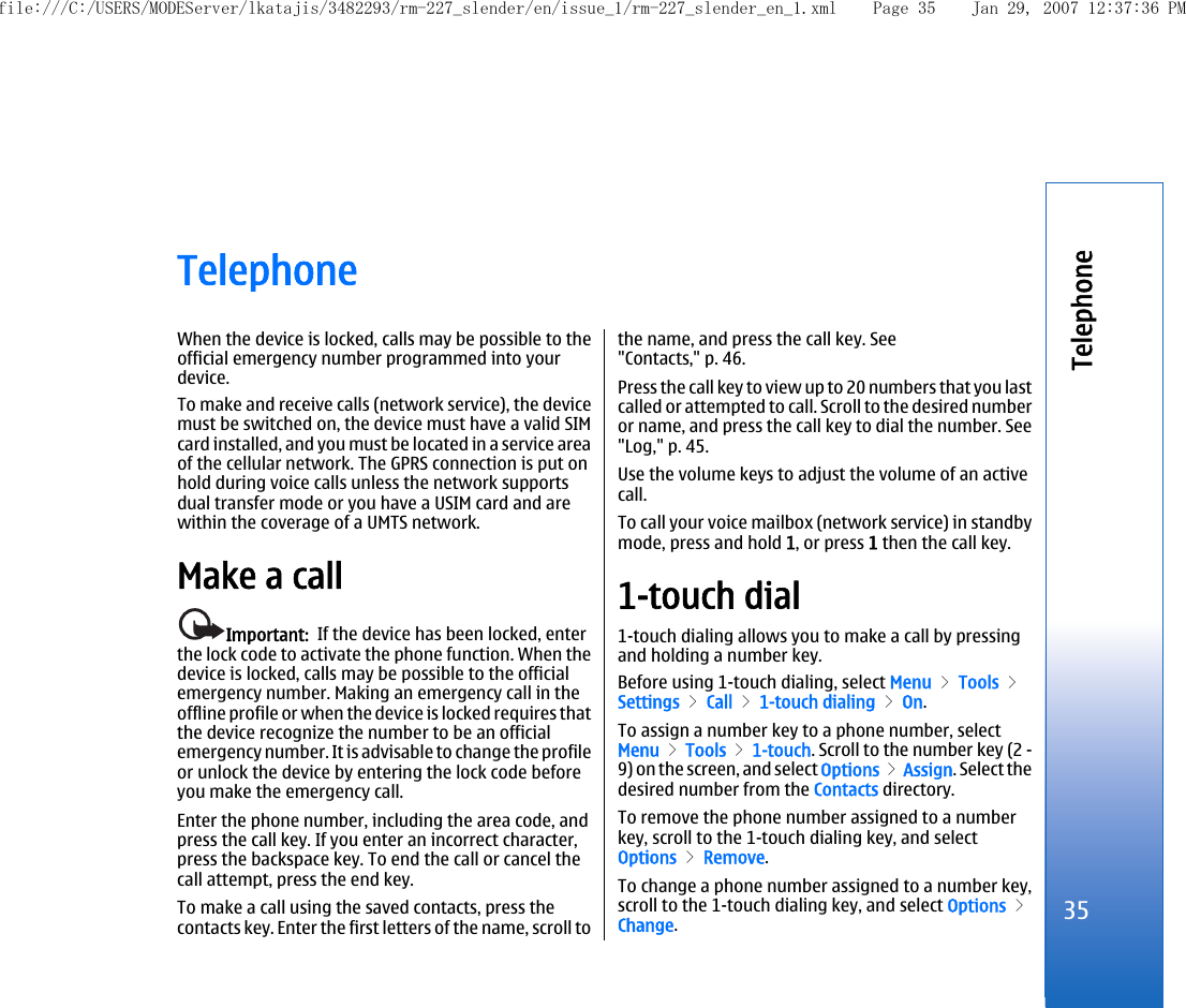 TelephoneWhen the device is locked, calls may be possible to theofficial emergency number programmed into yourdevice.To make and receive calls (network service), the devicemust be switched on, the device must have a valid SIMcard installed, and you must be located in a service areaof the cellular network. The GPRS connection is put onhold during voice calls unless the network supportsdual transfer mode or you have a USIM card and arewithin the coverage of a UMTS network.Make a callImportant:  If the device has been locked, enterthe lock code to activate the phone function. When thedevice is locked, calls may be possible to the officialemergency number. Making an emergency call in theoffline profile or when the device is locked requires thatthe device recognize the number to be an officialemergency number. It is advisable to change the profileor unlock the device by entering the lock code beforeyou make the emergency call.Enter the phone number, including the area code, andpress the call key. If you enter an incorrect character,press the backspace key. To end the call or cancel thecall attempt, press the end key.To make a call using the saved contacts, press thecontacts key. Enter the first letters of the name, scroll tothe name, and press the call key. See&quot;Contacts,&quot; p. 46.Press the call key to view up to 20 numbers that you lastcalled or attempted to call. Scroll to the desired numberor name, and press the call key to dial the number. See&quot;Log,&quot; p. 45.Use the volume keys to adjust the volume of an activecall.To call your voice mailbox (network service) in standbymode, press and hold 1, or press 1 then the call key.1-touch dial1-touch dialing allows you to make a call by pressingand holding a number key.Before using 1-touch dialing, select Menu &gt; Tools &gt;Settings &gt; Call &gt; 1-touch dialing &gt; On.To assign a number key to a phone number, selectMenu &gt; Tools &gt; 1-touch. Scroll to the number key (2 -9) on the screen, and select Options &gt; Assign. Select thedesired number from the Contacts directory.To remove the phone number assigned to a numberkey, scroll to the 1-touch dialing key, and selectOptions &gt; Remove.To change a phone number assigned to a number key,scroll to the 1-touch dialing key, and select Options &gt;Change.35Telephonefile:///C:/USERS/MODEServer/lkatajis/3482293/rm-227_slender/en/issue_1/rm-227_slender_en_1.xml Page 35 Jan 29, 2007 12:37:36 PM