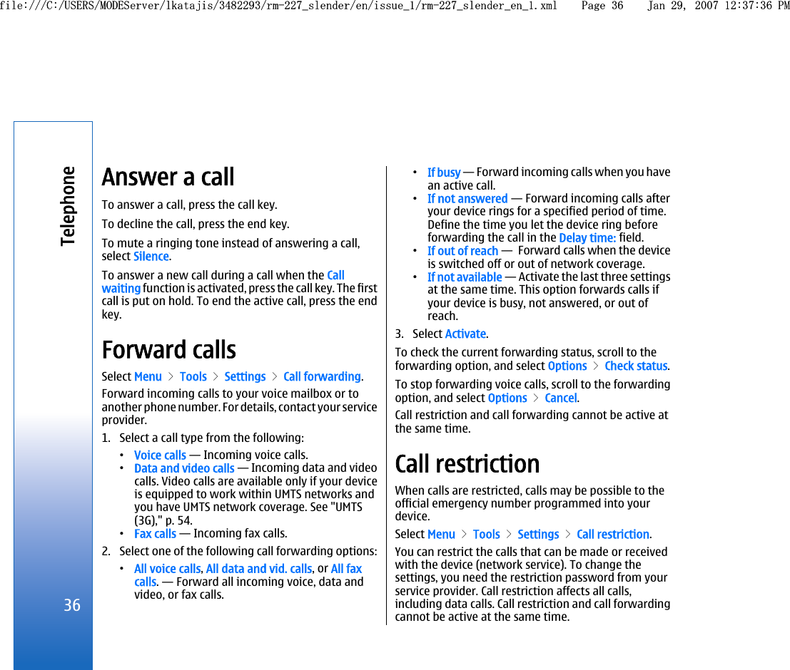 Answer a callTo answer a call, press the call key.To decline the call, press the end key.To mute a ringing tone instead of answering a call,select Silence.To answer a new call during a call when the Callwaiting function is activated, press the call key. The firstcall is put on hold. To end the active call, press the endkey.Forward callsSelect Menu &gt; Tools &gt; Settings &gt; Call forwarding.Forward incoming calls to your voice mailbox or toanother phone number. For details, contact your serviceprovider.1. Select a call type from the following:•Voice calls — Incoming voice calls.•Data and video calls — Incoming data and videocalls. Video calls are available only if your deviceis equipped to work within UMTS networks andyou have UMTS network coverage. See &quot;UMTS(3G),&quot; p. 54.•Fax calls — Incoming fax calls.2. Select one of the following call forwarding options:•All voice calls, All data and vid. calls, or All faxcalls. — Forward all incoming voice, data andvideo, or fax calls.•If busy — Forward incoming calls when you havean active call.•If not answered — Forward incoming calls afteryour device rings for a specified period of time.Define the time you let the device ring beforeforwarding the call in the Delay time: field.•If out of reach —  Forward calls when the deviceis switched off or out of network coverage.•If not available — Activate the last three settingsat the same time. This option forwards calls ifyour device is busy, not answered, or out ofreach.3. Select Activate.To check the current forwarding status, scroll to theforwarding option, and select Options &gt; Check status.To stop forwarding voice calls, scroll to the forwardingoption, and select Options &gt; Cancel.Call restriction and call forwarding cannot be active atthe same time.Call restrictionWhen calls are restricted, calls may be possible to theofficial emergency number programmed into yourdevice.Select Menu &gt; Tools &gt; Settings &gt; Call restriction.You can restrict the calls that can be made or receivedwith the device (network service). To change thesettings, you need the restriction password from yourservice provider. Call restriction affects all calls,including data calls. Call restriction and call forwardingcannot be active at the same time.36Telephonefile:///C:/USERS/MODEServer/lkatajis/3482293/rm-227_slender/en/issue_1/rm-227_slender_en_1.xml Page 36 Jan 29, 2007 12:37:36 PMfile:///C:/USERS/MODEServer/lkatajis/3482293/rm-227_slender/en/issue_1/rm-227_slender_en_1.xml Page 36 Jan 29, 2007 12:37:36 PM