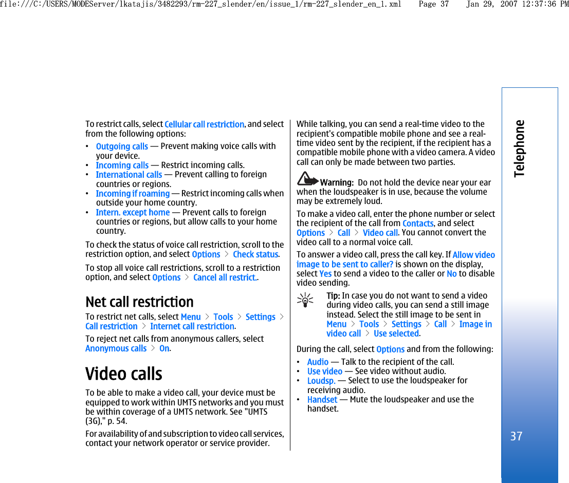 To restrict calls, select Cellular call restriction, and selectfrom the following options:•Outgoing calls — Prevent making voice calls withyour device.•Incoming calls — Restrict incoming calls.•International calls — Prevent calling to foreigncountries or regions.•Incoming if roaming — Restrict incoming calls whenoutside your home country.•Intern. except home — Prevent calls to foreigncountries or regions, but allow calls to your homecountry.To check the status of voice call restriction, scroll to therestriction option, and select Options &gt; Check status.To stop all voice call restrictions, scroll to a restrictionoption, and select Options &gt; Cancel all restrict..Net call restrictionTo restrict net calls, select Menu &gt; Tools &gt; Settings &gt;Call restriction &gt; Internet call restriction.To reject net calls from anonymous callers, selectAnonymous calls &gt; On.Video callsTo be able to make a video call, your device must beequipped to work within UMTS networks and you mustbe within coverage of a UMTS network. See &quot;UMTS(3G),&quot; p. 54.For availability of and subscription to video call services,contact your network operator or service provider.While talking, you can send a real-time video to therecipient&apos;s compatible mobile phone and see a real-time video sent by the recipient, if the recipient has acompatible mobile phone with a video camera. A videocall can only be made between two parties.Warning:  Do not hold the device near your earwhen the loudspeaker is in use, because the volumemay be extremely loud.To make a video call, enter the phone number or selectthe recipient of the call from Contacts, and selectOptions &gt; Call &gt; Video call. You cannot convert thevideo call to a normal voice call.To answer a video call, press the call key. If Allow videoimage to be sent to caller? is shown on the display,select Yes to send a video to the caller or No to disablevideo sending.Tip: In case you do not want to send a videoduring video calls, you can send a still imageinstead. Select the still image to be sent inMenu &gt; Tools &gt; Settings &gt; Call &gt; Image invideo call &gt; Use selected.During the call, select Options and from the following:•Audio — Talk to the recipient of the call.•Use video — See video without audio.•Loudsp. — Select to use the loudspeaker forreceiving audio.•Handset — Mute the loudspeaker and use thehandset.37Telephonefile:///C:/USERS/MODEServer/lkatajis/3482293/rm-227_slender/en/issue_1/rm-227_slender_en_1.xml Page 37 Jan 29, 2007 12:37:36 PMfile:///C:/USERS/MODEServer/lkatajis/3482293/rm-227_slender/en/issue_1/rm-227_slender_en_1.xml Page 37 Jan 29, 2007 12:37:36 PM