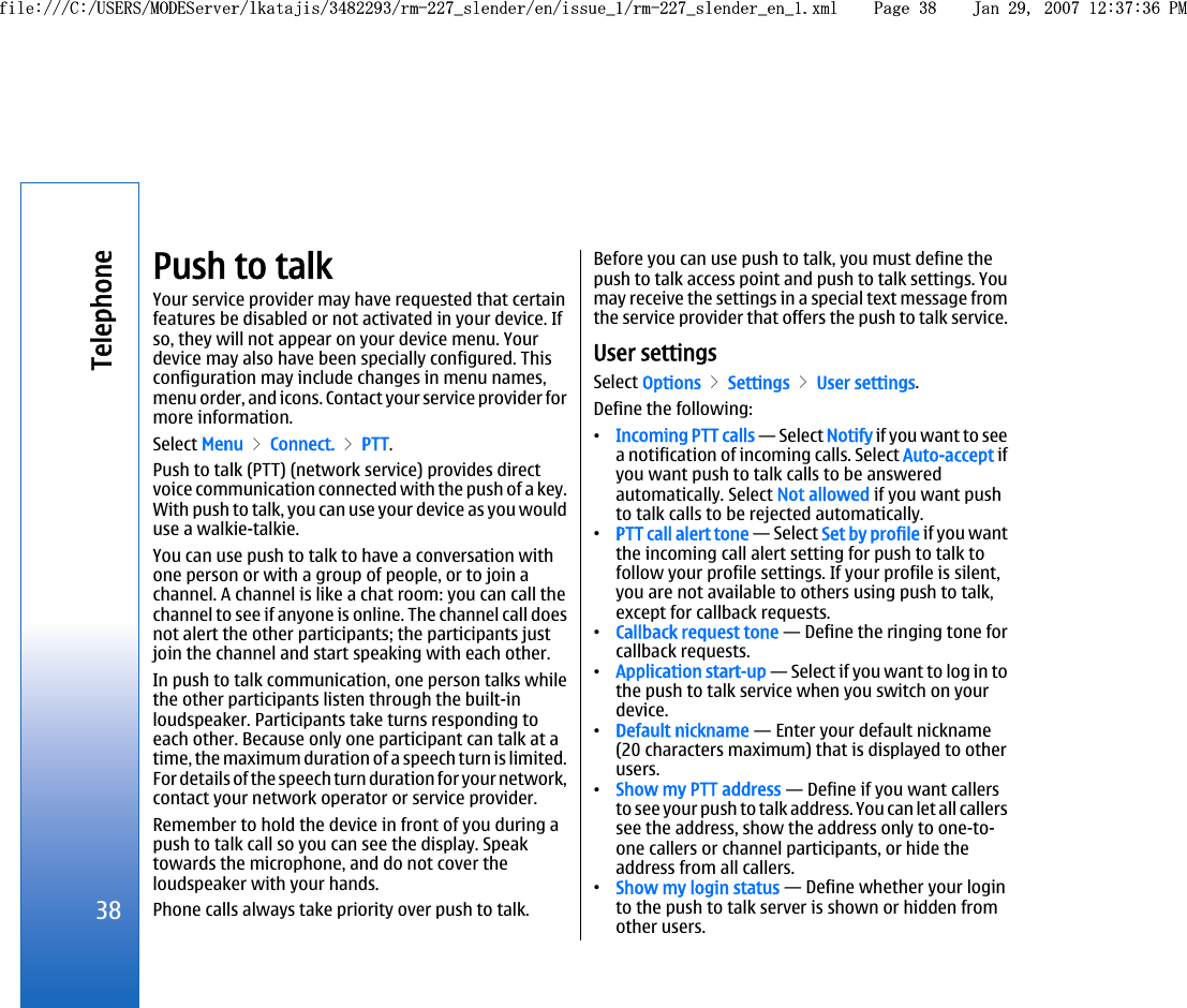 Push to talkYour service provider may have requested that certainfeatures be disabled or not activated in your device. Ifso, they will not appear on your device menu. Yourdevice may also have been specially configured. Thisconfiguration may include changes in menu names,menu order, and icons. Contact your service provider formore information.Select Menu &gt; Connect. &gt; PTT.Push to talk (PTT) (network service) provides directvoice communication connected with the push of a key.With push to talk, you can use your device as you woulduse a walkie-talkie.You can use push to talk to have a conversation withone person or with a group of people, or to join achannel. A channel is like a chat room: you can call thechannel to see if anyone is online. The channel call doesnot alert the other participants; the participants justjoin the channel and start speaking with each other.In push to talk communication, one person talks whilethe other participants listen through the built-inloudspeaker. Participants take turns responding toeach other. Because only one participant can talk at atime, the maximum duration of a speech turn is limited.For details of the speech turn duration for your network,contact your network operator or service provider.Remember to hold the device in front of you during apush to talk call so you can see the display. Speaktowards the microphone, and do not cover theloudspeaker with your hands.Phone calls always take priority over push to talk.Before you can use push to talk, you must define thepush to talk access point and push to talk settings. Youmay receive the settings in a special text message fromthe service provider that offers the push to talk service.User settingsSelect Options &gt; Settings &gt; User settings.Define the following:•Incoming PTT calls — Select Notify if you want to seea notification of incoming calls. Select Auto-accept ifyou want push to talk calls to be answeredautomatically. Select Not allowed if you want pushto talk calls to be rejected automatically.•PTT call alert tone — Select Set by profile if you wantthe incoming call alert setting for push to talk tofollow your profile settings. If your profile is silent,you are not available to others using push to talk,except for callback requests.•Callback request tone — Define the ringing tone forcallback requests.•Application start-up — Select if you want to log in tothe push to talk service when you switch on yourdevice.•Default nickname — Enter your default nickname(20 characters maximum) that is displayed to otherusers.•Show my PTT address — Define if you want callersto see your push to talk address. You can let all callerssee the address, show the address only to one-to-one callers or channel participants, or hide theaddress from all callers.•Show my login status — Define whether your loginto the push to talk server is shown or hidden fromother users.38Telephonefile:///C:/USERS/MODEServer/lkatajis/3482293/rm-227_slender/en/issue_1/rm-227_slender_en_1.xml Page 38 Jan 29, 2007 12:37:36 PMfile:///C:/USERS/MODEServer/lkatajis/3482293/rm-227_slender/en/issue_1/rm-227_slender_en_1.xml Page 38 Jan 29, 2007 12:37:36 PM