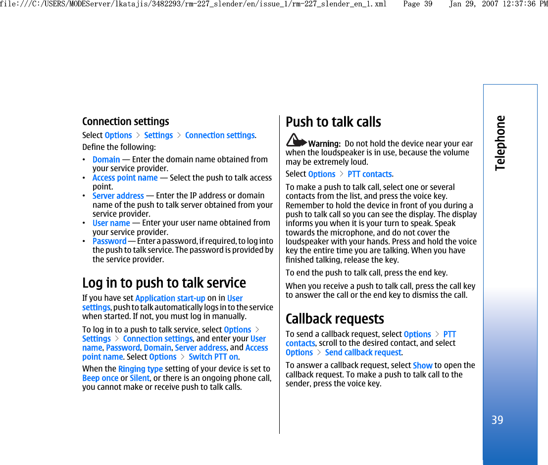 Connection settingsSelect Options &gt; Settings &gt; Connection settings.Define the following:•Domain — Enter the domain name obtained fromyour service provider.•Access point name — Select the push to talk accesspoint.•Server address — Enter the IP address or domainname of the push to talk server obtained from yourservice provider.•User name — Enter your user name obtained fromyour service provider.•Password — Enter a password, if required, to log intothe push to talk service. The password is provided bythe service provider.Log in to push to talk serviceIf you have set Application start-up on in Usersettings, push to talk automatically logs in to the servicewhen started. If not, you must log in manually.To log in to a push to talk service, select Options &gt;Settings &gt; Connection settings, and enter your Username, Password, Domain, Server address, and Accesspoint name. Select Options &gt; Switch PTT on.When the Ringing type setting of your device is set toBeep once or Silent, or there is an ongoing phone call,you cannot make or receive push to talk calls.Push to talk callsWarning:  Do not hold the device near your earwhen the loudspeaker is in use, because the volumemay be extremely loud.Select Options &gt; PTT contacts.To make a push to talk call, select one or severalcontacts from the list, and press the voice key.Remember to hold the device in front of you during apush to talk call so you can see the display. The displayinforms you when it is your turn to speak. Speaktowards the microphone, and do not cover theloudspeaker with your hands. Press and hold the voicekey the entire time you are talking. When you havefinished talking, release the key.To end the push to talk call, press the end key.When you receive a push to talk call, press the call keyto answer the call or the end key to dismiss the call.Callback requestsTo send a callback request, select Options &gt; PTTcontacts, scroll to the desired contact, and selectOptions &gt; Send callback request.To answer a callback request, select Show to open thecallback request. To make a push to talk call to thesender, press the voice key.39Telephonefile:///C:/USERS/MODEServer/lkatajis/3482293/rm-227_slender/en/issue_1/rm-227_slender_en_1.xml Page 39 Jan 29, 2007 12:37:36 PMfile:///C:/USERS/MODEServer/lkatajis/3482293/rm-227_slender/en/issue_1/rm-227_slender_en_1.xml Page 39 Jan 29, 2007 12:37:36 PM