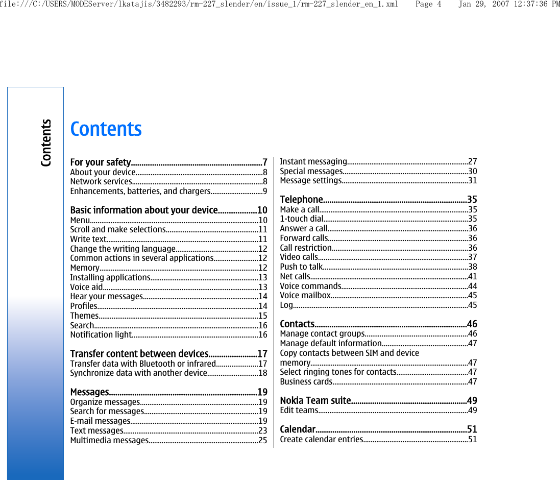 ContentsFor your safety..............................................................7About your device....................................................................8Network services......................................................................8Enhancements, batteries, and chargers............................9Basic information about your device..................10Menu..........................................................................................10Scroll and make selections.................................................11Write text.................................................................................11Change the writing language............................................12Common actions in several applications........................12Memory.....................................................................................12Installing applications..........................................................13Voice aid...................................................................................13Hear your messages..............................................................14Profiles......................................................................................14Themes......................................................................................15Search........................................................................................16Notification light....................................................................16Transfer content between devices.......................17Transfer data with Bluetooth or infrared......................17Synchronize data with another device...........................18Messages......................................................................19Organize messages...............................................................19Search for messages.............................................................19E-mail messages.....................................................................19Text messages........................................................................23Multimedia messages...........................................................25Instant messaging.................................................................27Special messages...................................................................30Message settings....................................................................31Telephone....................................................................35Make a call................................................................................351-touch dial..............................................................................35Answer a call...........................................................................36Forward calls...........................................................................36Call restriction.........................................................................36Video calls................................................................................37Push to talk..............................................................................38Net calls.....................................................................................41Voice commands....................................................................44Voice mailbox..........................................................................45Log..............................................................................................45Contacts........................................................................46Manage contact groups.......................................................46Manage default information..............................................47Copy contacts between SIM and devicememory.....................................................................................47Select ringing tones for contacts......................................47Business cards.........................................................................47Nokia Team suite.......................................................49Edit teams................................................................................49Calendar........................................................................51Create calendar entries........................................................51Contentsfile:///C:/USERS/MODEServer/lkatajis/3482293/rm-227_slender/en/issue_1/rm-227_slender_en_1.xml Page 4 Jan 29, 2007 12:37:36 PM