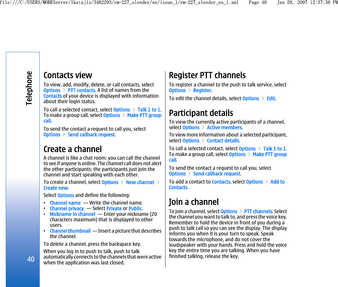 Contacts viewTo view, add, modify, delete, or call contacts, selectOptions &gt; PTT contacts. A list of names from theContacts of your device is displayed with informationabout their login status.To call a selected contact, select Options &gt; Talk 1 to 1.To make a group call, select Options &gt; Make PTT groupcall.To send the contact a request to call you, selectOptions &gt; Send callback request.Create a channelA channel is like a chat room: you can call the channelto see if anyone is online. The channel call does not alertthe other participants; the participants just join thechannel and start speaking with each other.To create a channel, select Options &gt; New channel &gt;Create new.Select Options and define the following:•Channel name  — Write the channel name.•Channel privacy  — Select Private or Public.•Nickname in channel  — Enter your nickname (20characters maximum) that is displayed to otherusers.•Channel thumbnail  — Insert a picture that describesthe channel.To delete a channel, press the backspace key.When you log in to push to talk, push to talkautomatically connects to the channels that were activewhen the application was last closed.Register PTT channelsTo register a channel to the push to talk service, selectOptions &gt; Register.To edit the channel details, select Options &gt; Edit.Participant detailsTo view the currently active participants of a channel,select Options &gt; Active members.To view more information about a selected participant,select Options &gt; Contact details.To call a selected contact, select Options &gt; Talk 1 to 1.To make a group call, select Options &gt; Make PTT groupcall.To send the contact a request to call you, selectOptions &gt; Send callback request.To add a contact to Contacts, select Options &gt; Add toContacts.Join a channelTo join a channel, select Options &gt; PTT channels. Selectthe channel you want to talk to, and press the voice key.Remember to hold the device in front of you during apush to talk call so you can see the display. The displayinforms you when it is your turn to speak. Speaktowards the microphone, and do not cover theloudspeaker with your hands. Press and hold the voicekey the entire time you are talking. When you havefinished talking, release the key.40Telephonefile:///C:/USERS/MODEServer/lkatajis/3482293/rm-227_slender/en/issue_1/rm-227_slender_en_1.xml Page 40 Jan 29, 2007 12:37:36 PMfile:///C:/USERS/MODEServer/lkatajis/3482293/rm-227_slender/en/issue_1/rm-227_slender_en_1.xml Page 40 Jan 29, 2007 12:37:36 PM