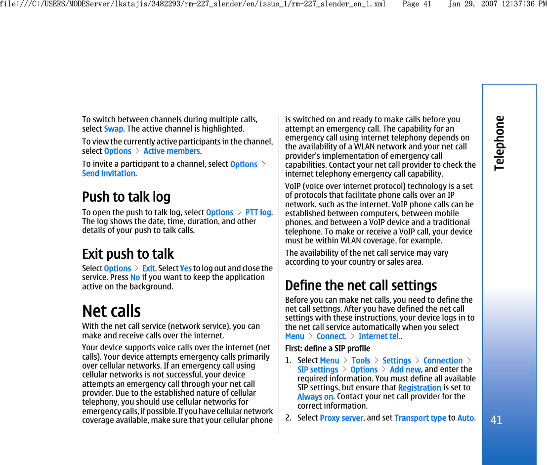 To switch between channels during multiple calls,select Swap. The active channel is highlighted.To view the currently active participants in the channel,select Options &gt; Active members.To invite a participant to a channel, select Options &gt;Send invitation.Push to talk logTo open the push to talk log, select Options &gt; PTT log.The log shows the date, time, duration, and otherdetails of your push to talk calls.Exit push to talkSelect Options &gt; Exit. Select Yes to log out and close theservice. Press No if you want to keep the applicationactive on the background.Net callsWith the net call service (network service), you canmake and receive calls over the internet.Your device supports voice calls over the internet (netcalls). Your device attempts emergency calls primarilyover cellular networks. If an emergency call usingcellular networks is not successful, your deviceattempts an emergency call through your net callprovider. Due to the established nature of cellulartelephony, you should use cellular networks foremergency calls, if possible. If you have cellular networkcoverage available, make sure that your cellular phoneis switched on and ready to make calls before youattempt an emergency call. The capability for anemergency call using internet telephony depends onthe availability of a WLAN network and your net callprovider&apos;s implementation of emergency callcapabilities. Contact your net call provider to check theinternet telephony emergency call capability.VoIP (voice over internet protocol) technology is a setof protocols that facilitate phone calls over an IPnetwork, such as the internet. VoIP phone calls can beestablished between computers, between mobilephones, and between a VoIP device and a traditionaltelephone. To make or receive a VoIP call, your devicemust be within WLAN coverage, for example.The availability of the net call service may varyaccording to your country or sales area.Define the net call settingsBefore you can make net calls, you need to define thenet call settings. After you have defined the net callsettings with these instructions, your device logs in tothe net call service automatically when you selectMenu &gt; Connect. &gt; Internet tel..First: define a SIP profile1. Select Menu &gt; Tools &gt; Settings &gt; Connection &gt;SIP settings &gt; Options &gt; Add new, and enter therequired information. You must define all availableSIP settings, but ensure that Registration is set toAlways on. Contact your net call provider for thecorrect information.2. Select Proxy server, and set Transport type to Auto.41Telephonefile:///C:/USERS/MODEServer/lkatajis/3482293/rm-227_slender/en/issue_1/rm-227_slender_en_1.xml Page 41 Jan 29, 2007 12:37:36 PMfile:///C:/USERS/MODEServer/lkatajis/3482293/rm-227_slender/en/issue_1/rm-227_slender_en_1.xml Page 41 Jan 29, 2007 12:37:36 PM