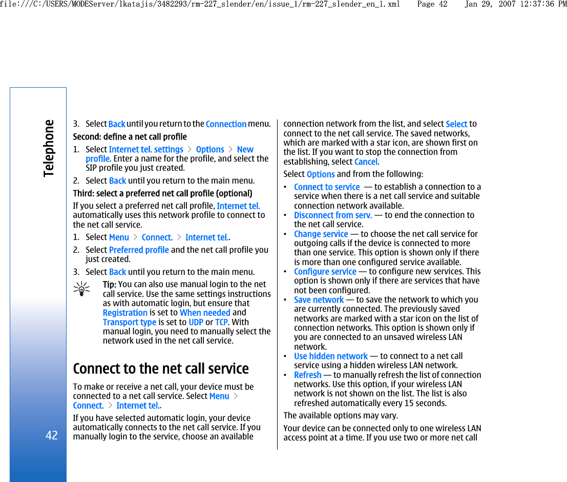 3. Select Back until you return to the Connection menu.Second: define a net call profile1. Select Internet tel. settings &gt; Options &gt; Newprofile. Enter a name for the profile, and select theSIP profile you just created.2. Select Back until you return to the main menu.Third: select a preferred net call profile (optional)If you select a preferred net call profile, Internet tel.automatically uses this network profile to connect tothe net call service.1. Select Menu &gt; Connect. &gt; Internet tel..2. Select Preferred profile and the net call profile youjust created.3. Select Back until you return to the main menu.Tip: You can also use manual login to the netcall service. Use the same settings instructionsas with automatic login, but ensure thatRegistration is set to When needed andTransport type is set to UDP or TCP. Withmanual login, you need to manually select thenetwork used in the net call service.Connect to the net call serviceTo make or receive a net call, your device must beconnected to a net call service. Select Menu &gt;Connect. &gt; Internet tel..If you have selected automatic login, your deviceautomatically connects to the net call service. If youmanually login to the service, choose an availableconnection network from the list, and select Select toconnect to the net call service. The saved networks,which are marked with a star icon, are shown first onthe list. If you want to stop the connection fromestablishing, select Cancel.Select Options and from the following:•Connect to service  — to establish a connection to aservice when there is a net call service and suitableconnection network available.•Disconnect from serv. — to end the connection tothe net call service.•Change service — to choose the net call service foroutgoing calls if the device is connected to morethan one service. This option is shown only if thereis more than one configured service available.•Configure service — to configure new services. Thisoption is shown only if there are services that havenot been configured.•Save network — to save the network to which youare currently connected. The previously savednetworks are marked with a star icon on the list ofconnection networks. This option is shown only ifyou are connected to an unsaved wireless LANnetwork.•Use hidden network — to connect to a net callservice using a hidden wireless LAN network.•Refresh — to manually refresh the list of connectionnetworks. Use this option, if your wireless LANnetwork is not shown on the list. The list is alsorefreshed automatically every 15 seconds.The available options may vary.Your device can be connected only to one wireless LANaccess point at a time. If you use two or more net call42Telephonefile:///C:/USERS/MODEServer/lkatajis/3482293/rm-227_slender/en/issue_1/rm-227_slender_en_1.xml Page 42 Jan 29, 2007 12:37:36 PMfile:///C:/USERS/MODEServer/lkatajis/3482293/rm-227_slender/en/issue_1/rm-227_slender_en_1.xml Page 42 Jan 29, 2007 12:37:36 PM