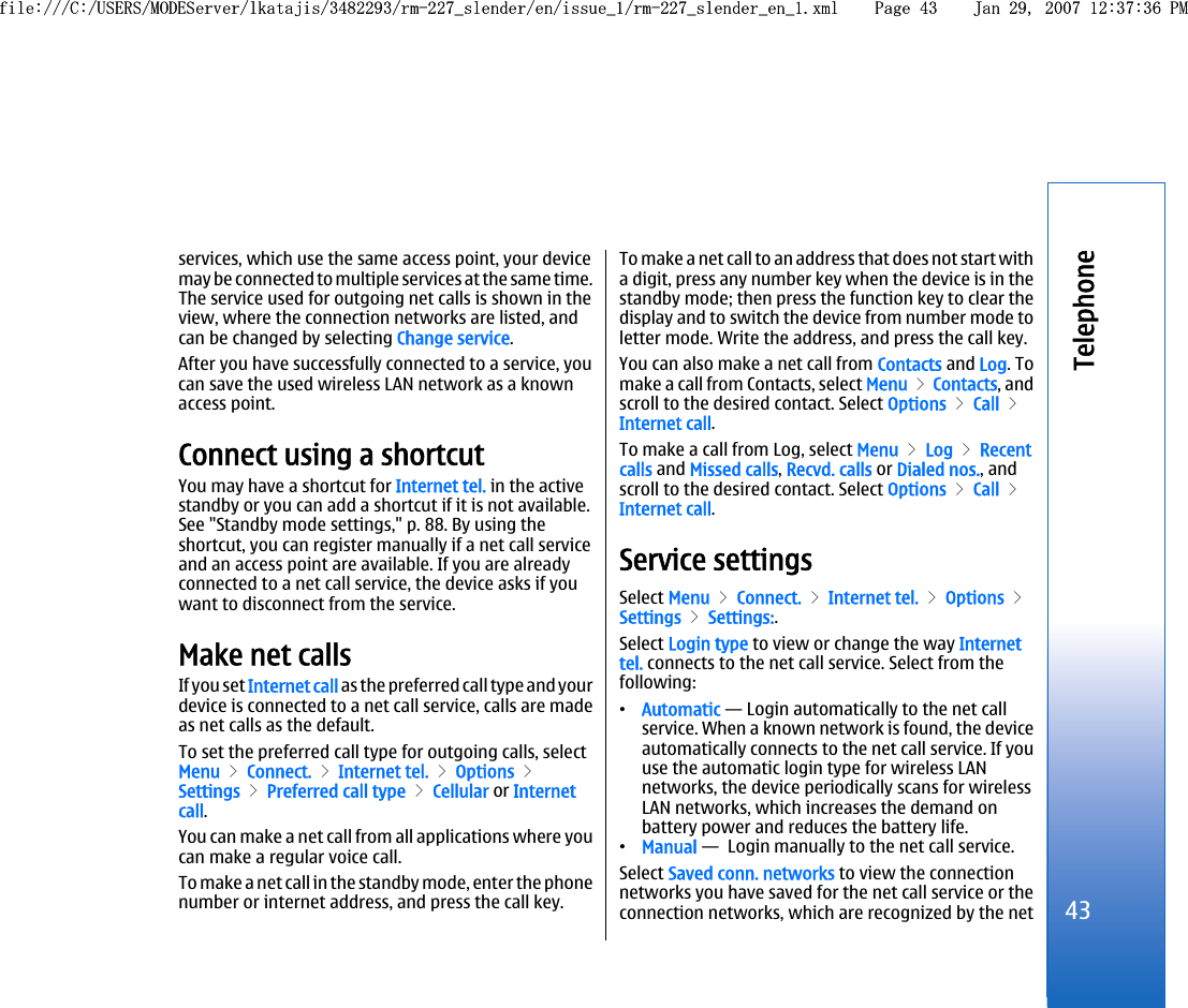 services, which use the same access point, your devicemay be connected to multiple services at the same time.The service used for outgoing net calls is shown in theview, where the connection networks are listed, andcan be changed by selecting Change service.After you have successfully connected to a service, youcan save the used wireless LAN network as a knownaccess point.Connect using a shortcutYou may have a shortcut for Internet tel. in the activestandby or you can add a shortcut if it is not available.See &quot;Standby mode settings,&quot; p. 88. By using theshortcut, you can register manually if a net call serviceand an access point are available. If you are alreadyconnected to a net call service, the device asks if youwant to disconnect from the service.Make net callsIf you set Internet call as the preferred call type and yourdevice is connected to a net call service, calls are madeas net calls as the default.To set the preferred call type for outgoing calls, selectMenu &gt; Connect. &gt; Internet tel. &gt; Options &gt;Settings &gt; Preferred call type &gt; Cellular or Internetcall.You can make a net call from all applications where youcan make a regular voice call.To make a net call in the standby mode, enter the phonenumber or internet address, and press the call key.To make a net call to an address that does not start witha digit, press any number key when the device is in thestandby mode; then press the function key to clear thedisplay and to switch the device from number mode toletter mode. Write the address, and press the call key.You can also make a net call from Contacts and Log. Tomake a call from Contacts, select Menu &gt; Contacts, andscroll to the desired contact. Select Options &gt; Call &gt;Internet call.To make a call from Log, select Menu &gt; Log &gt; Recentcalls and Missed calls, Recvd. calls or Dialed nos., andscroll to the desired contact. Select Options &gt; Call &gt;Internet call.Service settingsSelect Menu &gt; Connect. &gt; Internet tel. &gt; Options &gt;Settings &gt; Settings:.Select Login type to view or change the way Internettel. connects to the net call service. Select from thefollowing:•Automatic — Login automatically to the net callservice. When a known network is found, the deviceautomatically connects to the net call service. If youuse the automatic login type for wireless LANnetworks, the device periodically scans for wirelessLAN networks, which increases the demand onbattery power and reduces the battery life.•Manual —  Login manually to the net call service.Select Saved conn. networks to view the connectionnetworks you have saved for the net call service or theconnection networks, which are recognized by the net43Telephonefile:///C:/USERS/MODEServer/lkatajis/3482293/rm-227_slender/en/issue_1/rm-227_slender_en_1.xml Page 43 Jan 29, 2007 12:37:36 PMfile:///C:/USERS/MODEServer/lkatajis/3482293/rm-227_slender/en/issue_1/rm-227_slender_en_1.xml Page 43 Jan 29, 2007 12:37:36 PM