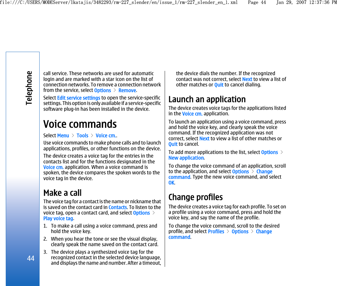 call service. These networks are used for automaticlogin and are marked with a star icon on the list ofconnection networks. To remove a connection networkfrom the service, select Options &gt; Remove.Select Edit service settings to open the service-specificsettings. This option is only available if a service-specificsoftware plug-in has been installed in the device.Voice commandsSelect Menu &gt; Tools &gt; Voice cm..Use voice commands to make phone calls and to launchapplications, profiles, or other functions on the device.The device creates a voice tag for the entries in thecontacts list and for the functions designated in theVoice cm. application. When a voice command isspoken, the device compares the spoken words to thevoice tag in the device.Make a callThe voice tag for a contact is the name or nickname thatis saved on the contact card in Contacts. To listen to thevoice tag, open a contact card, and select Options &gt;Play voice tag.1. To make a call using a voice command, press andhold the voice key.2. When you hear the tone or see the visual display,clearly speak the name saved on the contact card.3. The device plays a synthesized voice tag for therecognized contact in the selected device language,and displays the name and number. After a timeout,the device dials the number. If the recognizedcontact was not correct, select Next to view a list ofother matches or Quit to cancel dialing.Launch an applicationThe device creates voice tags for the applications listedin the Voice cm. application.To launch an application using a voice command, pressand hold the voice key, and clearly speak the voicecommand. If the recognized application was notcorrect, select Next to view a list of other matches orQuit to cancel.To add more applications to the list, select Options &gt;New application.To change the voice command of an application, scrollto the application, and select Options &gt; Changecommand. Type the new voice command, and selectOK.Change profilesThe device creates a voice tag for each profile. To set ona profile using a voice command, press and hold thevoice key, and say the name of the profile.To change the voice command, scroll to the desiredprofile, and select Profiles &gt; Options &gt; Changecommand.44Telephonefile:///C:/USERS/MODEServer/lkatajis/3482293/rm-227_slender/en/issue_1/rm-227_slender_en_1.xml Page 44 Jan 29, 2007 12:37:36 PMfile:///C:/USERS/MODEServer/lkatajis/3482293/rm-227_slender/en/issue_1/rm-227_slender_en_1.xml Page 44 Jan 29, 2007 12:37:36 PM