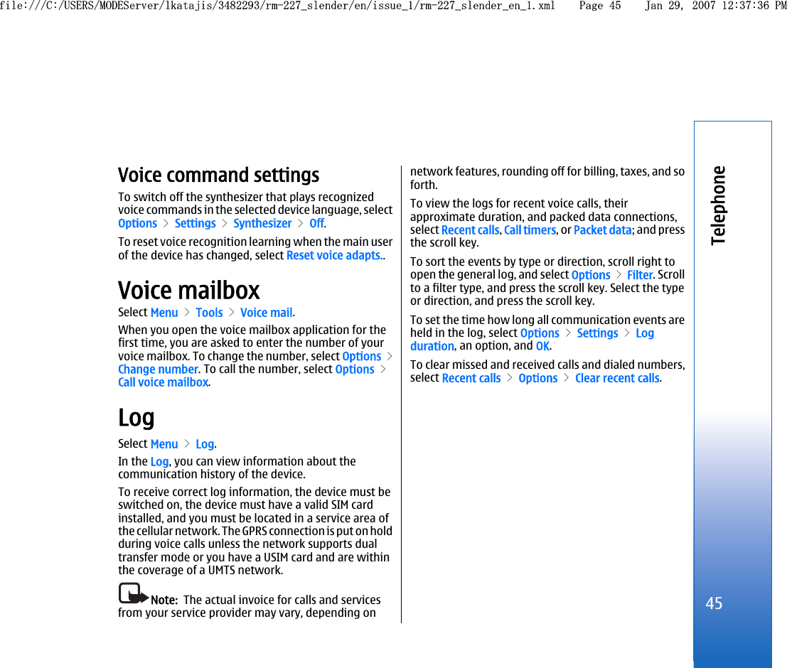 Voice command settingsTo switch off the synthesizer that plays recognizedvoice commands in the selected device language, selectOptions &gt; Settings &gt; Synthesizer &gt; Off.To reset voice recognition learning when the main userof the device has changed, select Reset voice adapts..Voice mailboxSelect Menu &gt; Tools &gt; Voice mail.When you open the voice mailbox application for thefirst time, you are asked to enter the number of yourvoice mailbox. To change the number, select Options &gt;Change number. To call the number, select Options &gt;Call voice mailbox.LogSelect Menu &gt; Log.In the Log, you can view information about thecommunication history of the device.To receive correct log information, the device must beswitched on, the device must have a valid SIM cardinstalled, and you must be located in a service area ofthe cellular network. The GPRS connection is put on holdduring voice calls unless the network supports dualtransfer mode or you have a USIM card and are withinthe coverage of a UMTS network.Note:  The actual invoice for calls and servicesfrom your service provider may vary, depending onnetwork features, rounding off for billing, taxes, and soforth.To view the logs for recent voice calls, theirapproximate duration, and packed data connections,select Recent calls, Call timers, or Packet data; and pressthe scroll key.To sort the events by type or direction, scroll right toopen the general log, and select Options &gt; Filter. Scrollto a filter type, and press the scroll key. Select the typeor direction, and press the scroll key.To set the time how long all communication events areheld in the log, select Options &gt; Settings &gt; Logduration, an option, and OK.To clear missed and received calls and dialed numbers,select Recent calls &gt; Options &gt; Clear recent calls.45Telephonefile:///C:/USERS/MODEServer/lkatajis/3482293/rm-227_slender/en/issue_1/rm-227_slender_en_1.xml Page 45 Jan 29, 2007 12:37:36 PMfile:///C:/USERS/MODEServer/lkatajis/3482293/rm-227_slender/en/issue_1/rm-227_slender_en_1.xml Page 45 Jan 29, 2007 12:37:36 PM