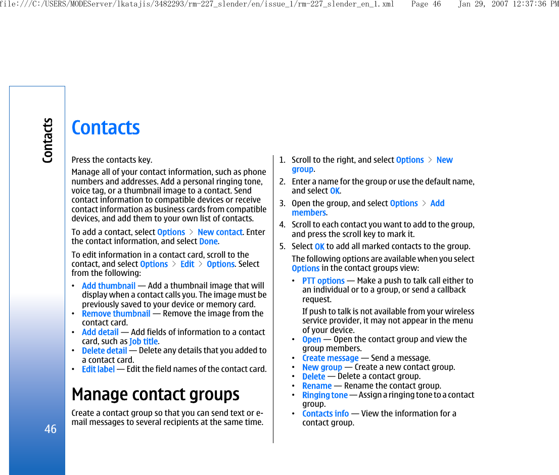 ContactsPress the contacts key.Manage all of your contact information, such as phonenumbers and addresses. Add a personal ringing tone,voice tag, or a thumbnail image to a contact. Sendcontact information to compatible devices or receivecontact information as business cards from compatibledevices, and add them to your own list of contacts.To add a contact, select Options &gt; New contact. Enterthe contact information, and select Done.To edit information in a contact card, scroll to thecontact, and select Options &gt; Edit &gt; Options. Selectfrom the following:•Add thumbnail — Add a thumbnail image that willdisplay when a contact calls you. The image must bepreviously saved to your device or memory card.•Remove thumbnail — Remove the image from thecontact card.•Add detail — Add fields of information to a contactcard, such as Job title.•Delete detail — Delete any details that you added toa contact card.•Edit label — Edit the field names of the contact card.Manage contact groupsCreate a contact group so that you can send text or e-mail messages to several recipients at the same time.1. Scroll to the right, and select Options &gt; Newgroup.2. Enter a name for the group or use the default name,and select OK.3. Open the group, and select Options &gt; Addmembers.4. Scroll to each contact you want to add to the group,and press the scroll key to mark it.5. Select OK to add all marked contacts to the group.The following options are available when you selectOptions in the contact groups view:•PTT options — Make a push to talk call either toan individual or to a group, or send a callbackrequest.If push to talk is not available from your wirelessservice provider, it may not appear in the menuof your device.•Open — Open the contact group and view thegroup members.•Create message — Send a message.•New group — Create a new contact group.•Delete — Delete a contact group.•Rename — Rename the contact group.•Ringing tone — Assign a ringing tone to a contactgroup.•Contacts info — View the information for acontact group.46Contactsfile:///C:/USERS/MODEServer/lkatajis/3482293/rm-227_slender/en/issue_1/rm-227_slender_en_1.xml Page 46 Jan 29, 2007 12:37:36 PM