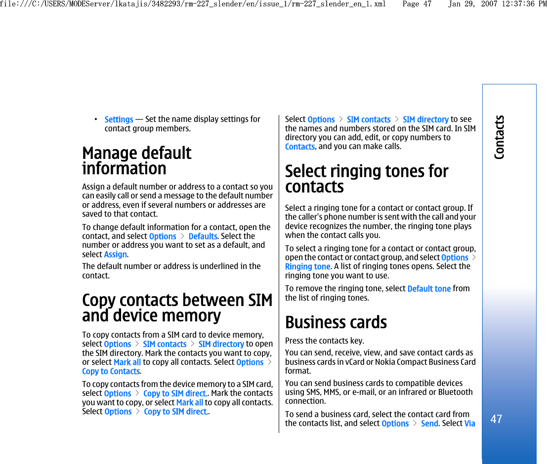 •Settings — Set the name display settings forcontact group members.Manage defaultinformationAssign a default number or address to a contact so youcan easily call or send a message to the default numberor address, even if several numbers or addresses aresaved to that contact.To change default information for a contact, open thecontact, and select Options &gt; Defaults. Select thenumber or address you want to set as a default, andselect Assign.The default number or address is underlined in thecontact.Copy contacts between SIMand device memoryTo copy contacts from a SIM card to device memory,select Options &gt; SIM contacts &gt; SIM directory to openthe SIM directory. Mark the contacts you want to copy,or select Mark all to copy all contacts. Select Options &gt;Copy to Contacts.To copy contacts from the device memory to a SIM card,select Options &gt; Copy to SIM direct.. Mark the contactsyou want to copy, or select Mark all to copy all contacts.Select Options &gt; Copy to SIM direct..Select Options &gt; SIM contacts &gt; SIM directory to seethe names and numbers stored on the SIM card. In SIMdirectory you can add, edit, or copy numbers toContacts, and you can make calls.Select ringing tones forcontactsSelect a ringing tone for a contact or contact group. Ifthe caller&apos;s phone number is sent with the call and yourdevice recognizes the number, the ringing tone playswhen the contact calls you.To select a ringing tone for a contact or contact group,open the contact or contact group, and select Options &gt;Ringing tone. A list of ringing tones opens. Select theringing tone you want to use.To remove the ringing tone, select Default tone fromthe list of ringing tones.Business cardsPress the contacts key.You can send, receive, view, and save contact cards asbusiness cards in vCard or Nokia Compact Business Cardformat.You can send business cards to compatible devicesusing SMS, MMS, or e-mail, or an infrared or Bluetoothconnection.To send a business card, select the contact card fromthe contacts list, and select Options &gt; Send. Select Via47Contactsfile:///C:/USERS/MODEServer/lkatajis/3482293/rm-227_slender/en/issue_1/rm-227_slender_en_1.xml Page 47 Jan 29, 2007 12:37:36 PMfile:///C:/USERS/MODEServer/lkatajis/3482293/rm-227_slender/en/issue_1/rm-227_slender_en_1.xml Page 47 Jan 29, 2007 12:37:36 PM
