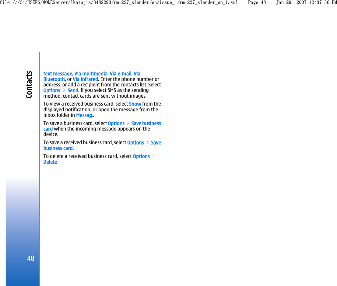 text message, Via multimedia, Via e-mail, ViaBluetooth, or Via infrared. Enter the phone number oraddress, or add a recipient from the contacts list. SelectOptions &gt; Send. If you select SMS as the sendingmethod, contact cards are sent without images.To view a received business card, select Show from thedisplayed notification, or open the message from theinbox folder in Messag..To save a business card, select Options &gt; Save businesscard when the incoming message appears on thedevice.To save a received business card, select Options &gt; Savebusiness card.To delete a received business card, select Options &gt;Delete.48Contactsfile:///C:/USERS/MODEServer/lkatajis/3482293/rm-227_slender/en/issue_1/rm-227_slender_en_1.xml Page 48 Jan 29, 2007 12:37:36 PMfile:///C:/USERS/MODEServer/lkatajis/3482293/rm-227_slender/en/issue_1/rm-227_slender_en_1.xml Page 48 Jan 29, 2007 12:37:36 PM