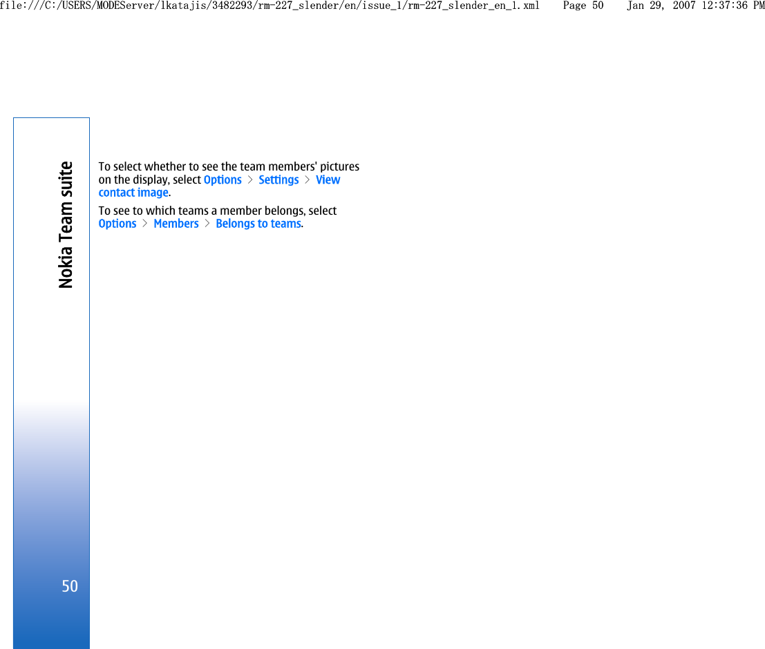To select whether to see the team members&apos; pictureson the display, select Options &gt; Settings &gt; Viewcontact image.To see to which teams a member belongs, selectOptions &gt; Members &gt; Belongs to teams.50Nokia Team suitefile:///C:/USERS/MODEServer/lkatajis/3482293/rm-227_slender/en/issue_1/rm-227_slender_en_1.xml Page 50 Jan 29, 2007 12:37:36 PMfile:///C:/USERS/MODEServer/lkatajis/3482293/rm-227_slender/en/issue_1/rm-227_slender_en_1.xml Page 50 Jan 29, 2007 12:37:36 PM