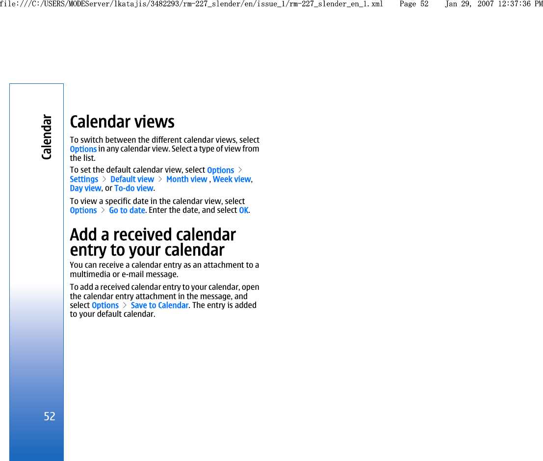 Calendar viewsTo switch between the different calendar views, selectOptions in any calendar view. Select a type of view fromthe list.To set the default calendar view, select Options &gt;Settings &gt; Default view &gt; Month view , Week view,Day view, or To-do view.To view a specific date in the calendar view, selectOptions &gt; Go to date. Enter the date, and select OK.Add a received calendarentry to your calendarYou can receive a calendar entry as an attachment to amultimedia or e-mail message.To add a received calendar entry to your calendar, openthe calendar entry attachment in the message, andselect Options &gt; Save to Calendar. The entry is addedto your default calendar.52Calendarfile:///C:/USERS/MODEServer/lkatajis/3482293/rm-227_slender/en/issue_1/rm-227_slender_en_1.xml Page 52 Jan 29, 2007 12:37:36 PMfile:///C:/USERS/MODEServer/lkatajis/3482293/rm-227_slender/en/issue_1/rm-227_slender_en_1.xml Page 52 Jan 29, 2007 12:37:36 PM