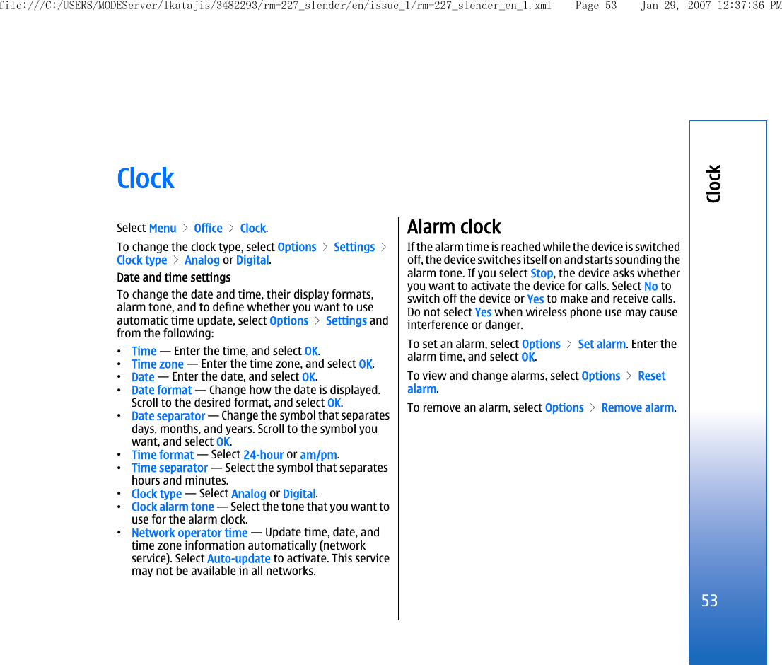 ClockSelect Menu &gt; Office &gt; Clock.To change the clock type, select Options &gt; Settings &gt;Clock type &gt; Analog or Digital.Date and time settingsTo change the date and time, their display formats,alarm tone, and to define whether you want to useautomatic time update, select Options &gt; Settings andfrom the following:•Time — Enter the time, and select OK.•Time zone — Enter the time zone, and select OK.•Date — Enter the date, and select OK.•Date format — Change how the date is displayed.Scroll to the desired format, and select OK.•Date separator — Change the symbol that separatesdays, months, and years. Scroll to the symbol youwant, and select OK.•Time format — Select 24-hour or am/pm.•Time separator — Select the symbol that separateshours and minutes.•Clock type — Select Analog or Digital.•Clock alarm tone — Select the tone that you want touse for the alarm clock.•Network operator time — Update time, date, andtime zone information automatically (networkservice). Select Auto-update to activate. This servicemay not be available in all networks.Alarm clockIf the alarm time is reached while the device is switchedoff, the device switches itself on and starts sounding thealarm tone. If you select Stop, the device asks whetheryou want to activate the device for calls. Select No toswitch off the device or Yes to make and receive calls.Do not select Yes when wireless phone use may causeinterference or danger.To set an alarm, select Options &gt; Set alarm. Enter thealarm time, and select OK.To view and change alarms, select Options &gt; Resetalarm.To remove an alarm, select Options &gt; Remove alarm.53Clockfile:///C:/USERS/MODEServer/lkatajis/3482293/rm-227_slender/en/issue_1/rm-227_slender_en_1.xml Page 53 Jan 29, 2007 12:37:36 PM